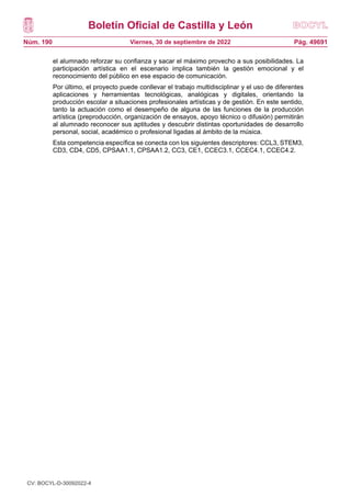 Boletín Oficial de Castilla y León
Núm. 190 Pág. 49691
Viernes, 30 de septiembre de 2022
el alumnado reforzar su confianza y sacar el máximo provecho a sus posibilidades. La
participación artística en el escenario implica también la gestión emocional y el
reconocimiento del público en ese espacio de comunicación.
Por último, el proyecto puede conllevar el trabajo multidisciplinar y el uso de diferentes
aplicaciones y herramientas tecnológicas, analógicas y digitales, orientando la
producción escolar a situaciones profesionales artísticas y de gestión. En este sentido,
tanto la actuación como el desempeño de alguna de las funciones de la producción
artística (preproducción, organización de ensayos, apoyo técnico o difusión) permitirán
al alumnado reconocer sus aptitudes y descubrir distintas oportunidades de desarrollo
personal, social, académico o profesional ligadas al ámbito de la música.
Esta competencia específica se conecta con los siguientes descriptores: CCL3, STEM3,
CD3, CD4, CD5, CPSAA1.1, CPSAA1.2, CC3, CE1, CCEC3.1, CCEC4.1, CCEC4.2.
CV: BOCYL-D-30092022-4
 