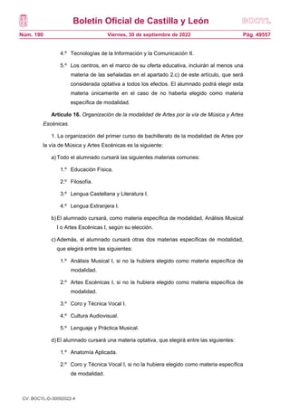 Boletín Oficial de Castilla y León
Núm. 190 Pág. 49557
Viernes, 30 de septiembre de 2022
4.º Tecnologías de la Información y la Comunicación II.
5.º Los centros, en el marco de su oferta educativa, incluirán al menos una
materia de las señaladas en el apartado 2.c) de este artículo, que será
considerada optativa a todos los efectos. El alumnado podrá elegir esta
materia únicamente en el caso de no haberla elegido como materia
específica de modalidad.
Artículo 16. Organización de la modalidad de Artes por la vía de Música y Artes
Escénicas.
1. La organización del primer curso de bachillerato de la modalidad de Artes por
la vía de Música y Artes Escénicas es la siguiente:
a)Todo el alumnado cursará las siguientes materias comunes:
1.º Educación Física.
2.º Filosofía.
3.º Lengua Castellana y Literatura I.
4.º Lengua Extranjera I.
b)El alumnado cursará, como materia específica de modalidad, Análisis Musical
I o Artes Escénicas I, según su elección.
c) Además, el alumnado cursará otras dos materias específicas de modalidad,
que elegirá entre las siguientes:
1.º Análisis Musical I, si no la hubiera elegido como materia específica de
modalidad.
2.º Artes Escénicas I, si no la hubiera elegido como materia específica de
modalidad.
3.º Coro y Técnica Vocal I.
4.º Cultura Audiovisual.
5.º Lenguaje y Práctica Musical.
d)El alumnado cursará una materia optativa, que elegirá entre las siguientes:
1.º Anatomía Aplicada.
2.º Coro y Técnica Vocal I, si no la hubiera elegido como materia específica
de modalidad.
CV: BOCYL-D-30092022-4
 