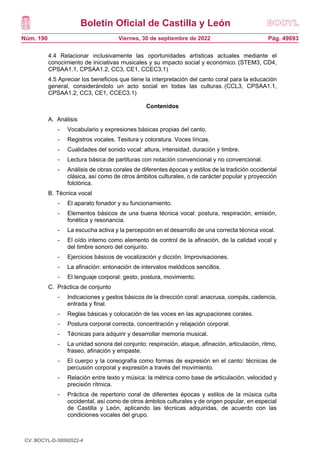 Boletín Oficial de Castilla y León
Núm. 190 Pág. 49693
Viernes, 30 de septiembre de 2022
4.4 Relacionar inclusivamente las oportunidades artísticas actuales mediante el
conocimiento de iniciativas musicales y su impacto social y económico. (STEM3, CD4,
CPSAA1.1, CPSAA1.2, CC3, CE1, CCEC3.1)
4.5 Apreciar los beneficios que tiene la interpretación del canto coral para la educación
general, considerándolo un acto social en todas las culturas. (CCL3, CPSAA1.1,
CPSAA1.2, CC3, CE1, CCEC3.1)
Contenidos
A. Análisis
- Vocabulario y expresiones básicas propias del canto.
- Registros vocales. Tesitura y coloratura. Voces líricas.
- Cualidades del sonido vocal: altura, intensidad, duración y timbre.
- Lectura básica de partituras con notación convencional y no convencional.
- Análisis de obras corales de diferentes épocas y estilos de la tradición occidental
clásica, así como de otros ámbitos culturales, o de carácter popular y proyección
folclórica.
B. Técnica vocal
- El aparato fonador y su funcionamiento.
- Elementos básicos de una buena técnica vocal: postura, respiración, emisión,
fonética y resonancia.
- La escucha activa y la percepción en el desarrollo de una correcta técnica vocal.
- El oído interno como elemento de control de la afinación, de la calidad vocal y
del timbre sonoro del conjunto.
- Ejercicios básicos de vocalización y dicción. Improvisaciones.
- La afinación: entonación de intervalos melódicos sencillos.
- El lenguaje corporal: gesto, postura, movimiento.
C. Práctica de conjunto
- Indicaciones y gestos básicos de la dirección coral: anacrusa, compás, cadencia,
entrada y final.
- Reglas básicas y colocación de las voces en las agrupaciones corales.
- Postura corporal correcta, concentración y relajación corporal.
- Técnicas para adquirir y desarrollar memoria musical.
- La unidad sonora del conjunto: respiración, ataque, afinación, articulación, ritmo,
fraseo, afinación y empaste.
- El cuerpo y la coreografía como formas de expresión en el canto: técnicas de
percusión corporal y expresión a través del movimiento.
- Relación entre texto y música: la métrica como base de articulación, velocidad y
precisión rítmica.
- Práctica de repertorio coral de diferentes épocas y estilos de la música culta
occidental, así como de otros ámbitos culturales y de origen popular, en especial
de Castilla y León, aplicando las técnicas adquiridas, de acuerdo con las
condiciones vocales del grupo.
CV: BOCYL-D-30092022-4
 