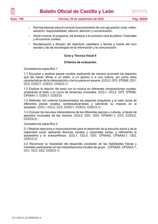Boletín Oficial de Castilla y León
Núm. 190 Pág. 49694
Viernes, 30 de septiembre de 2022
- Normas básicas para el correcto funcionamiento de una agrupación coral: orden,
esfuerzo, responsabilidad, silencio, atención y concentración.
- Hacer música: el programa, los ensayos y el concierto cara al público. Festivales
y encuentros corales.
- Revitalización y difusión del repertorio castellano y leonés a través del coro
escolar y de las tecnologías de la información y la comunicación.
Coro y Técnica Vocal II
Criterios de evaluación
Competencia específica 1
1.1 Escuchar y analizar piezas vocales explicando de manera razonada los aspectos
que las hacen afines a un estilo, a un género o a una cultura, así como otras
características de la interpretación y de la puesta en escena. (CCL2, CP3, STEM2, CD1,
CC3, CCEC1, CCEC2, CCEC3.1)
1.2 Explicar la relación del texto con la música en diferentes composiciones vocales,
analizando el texto y la curva de tensiones musicales. (CCL1, CCL2, CP3, STEM2,
CPSAA1.1, CCEC1, CCEC2)
1.3 Defender con criterios fundamentados los aspectos singulares y el valor social de
diferentes piezas vocales, contextualizándolas y valorando su impacto en la
sociedad. (CCL1, CCL2, CC3, CCEC1, CCEC2, CCEC3.1)
1.4 Conocer los recursos interpretativos de las diferentes épocas y culturas, a través de
ejemplos musicales de las mismas. (CCL2, CD1, CD3, CPSAA1.1, CC3, CCEC2,
CCEC4.2)
Competencia específica 2
2.1 Realizar ejercicios e improvisaciones para el desarrollo de la escucha activa y de la
capacidad vocal, aplicando técnicas vocales y corporales sanas, y reforzando la
autoestima y la autoconfianza. (CCL1, CCL5, CD3, CPSAA2, CPSAA3.1, CE2,
CCEC3.2)
2.2 Reconocer la necesidad del desarrollo constante de las habilidades físicas y
mentales participando en las interpretaciones vocales de grupo. (CPSAA2, CPSAA3.1,
CC1, CC3, CE2, CCEC3.1)
CV: BOCYL-D-30092022-4
 