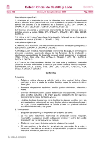 Boletín Oficial de Castilla y León
Núm. 190 Pág. 49695
Viernes, 30 de septiembre de 2022
Competencia específica 3
3.1 Participar en la interpretación coral de diferentes obras musicales, demostrando
eficacia, escucha activa, precisión técnica y una expresión vocal y corporal adecuada al
servicio del conjunto y a las directrices de la dirección. (CCL2, CP1, CPSAA1.1,
CPSAA3.1, CC1, CE2, CCEC1, CCEC3.1, CCEC3.2, CCEC4.2)
3.2 Expresar emociones y sentimientos interpretando de forma inclusiva obras de
distintos géneros y estilos. (CCL2, CP1, CPSAA1.1, CPSAA3.1, CC1, CE2, CCEC1,
CCEC3.2)
3.3. Utilizar el “oído interno” como base de la afinación, de la audición armónica y de la
interpretación musical. (CPSAA1.1, CPSAA3.1, CE2)
Competencia específica 4
4.1 Mostrar, en la actuación, una actitud escénica adecuada de respeto por el público y
sus opiniones. (CPSAA1.1, CPSAA1.2, CPSAA3.1)
4.2 Participar, con iniciativa, responsabilidad y conciencia de grupo, en el montaje de
proyectos escénicos, asumiendo alguna de las funciones de la producción e
identificando oportunidades de desarrollo personal, social, académico o profesional.
(CCL3, STEM3, CD3, CD4, CD5, CPSAA1.1, CPSAA1.2, CC3, CE1, CCEC3.1,
CCEC4.1, CCEC4.2)
4.3 Conectar las interpretaciones vocales con otras artes y disciplinas, diseñando
proyectos artísticos innovadores y creativos que utilicen diversos medios o soportes
audiovisuales. (CCL3, STEM3, CD3, CD4, CD5, CPSAA1.1, CPSAA1.2, CE1,
CCEC3.1, CCEC4.1, CCEC4.2)
Contenidos
A. Análisis
- Palabra y música: discurso y melodía; habla y ritmo musical; timbre y línea
melódica; el texto a través del análisis fonético, reglas del sistema fonético-
fonológico.
- Recursos interpretativos escénicos: tensión, puntos culminantes, relajación y
fraseo.
- Géneros y formas musicales vocales de la música culta occidental, así como de
otros ámbitos culturales y de origen popular, especialmente del repertorio
tradicional de la música de Castilla y León.
- Análisis de obras de repertorio coral de diferentes épocas y estilos, con y sin
acompañamiento instrumental, así como de otros géneros y ámbitos culturales y
de origen popular, especialmente de Castilla y León, con grado de dificultad
acorde al nivel del curso y del grupo.
B. Técnica vocal
- El aparato de fonación y su importancia en la técnica del canto.
- La voz como instrumento. Elementos de producción sonora: relajación,
respiración, vocalización, dicción, articulación, emisión y control del sonido.
Impostación. La voz cantada y la voz hablada.
- El silencio como marco de la interpretación y la escucha musical.
- El oído armónico y la afinación: vocalizaciones, entonación de acordes y
cadencias. Ejercicios de vocalización e improvisación: por grados conjuntos e
intervalos, articulación, resonancia vocal.
CV: BOCYL-D-30092022-4
 