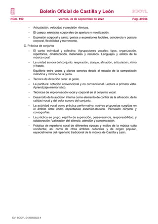 Boletín Oficial de Castilla y León
Núm. 190 Pág. 49696
Viernes, 30 de septiembre de 2022
- Articulación, velocidad y precisión rítmicas.
- El cuerpo: ejercicios corporales de apertura y movilización.
- Expresión corporal y canto: gestos y expresiones faciales, conciencia y postura
corporal, flexibilidad y movimiento.
C. Práctica de conjunto
- El canto individual y colectivo. Agrupaciones vocales: tipos, organización,
repertorios, dinamización, materiales y recursos. Lenguajes y estilos de la
música coral.
- La unidad sonora del conjunto: respiración, ataque, afinación, articulación, ritmo
y fraseo.
- Equilibrio entre voces y planos sonoros desde el estudio de la composición
melódica y rítmica de la pieza.
- Técnica de dirección coral: el gesto.
- La partitura: notación convencional y no convencional. Lectura a primera vista.
Aprendizaje memorístico.
- Técnicas de improvisación vocal y corporal en el conjunto vocal.
- Desarrollo de la audición interna como elemento de control de la afinación, de la
calidad vocal y del color sonoro del conjunto.
- La actividad vocal como práctica performativa: nuevas propuestas surgidas en
el ámbito coral como espectáculo escénico-musical. Percusión corporal y
coreografías.
- La práctica en grupo: espíritu de superación, perseverancia, responsabilidad, y
colaboración. Valoración del silencio, atención y concentración.
- Práctica de repertorio coral de diferentes épocas y estilos de la música culta
occidental, así como de otros ámbitos culturales y de origen popular,
especialmente del repertorio tradicional de la música de Castilla y León.
CV: BOCYL-D-30092022-4
 