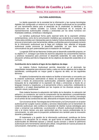 Boletín Oficial de Castilla y León
Núm. 190 Pág. 49697
Viernes, 30 de septiembre de 2022
CULTURA AUDIOVISUAL
La rápida expansión de la sociedad de la información y las nuevas tecnologías
digitales han configurado un entorno en el que la imagen audiovisual se ha convertido
en una herramienta básica para el desarrollo de la creatividad, la identidad y la
construcción de valores sociales. La Cultura Audiovisual es el conjunto de
representaciones audiovisuales creadas y producidas por los seres humanos con
finalidades estéticas, simbólicas e ideológicas.
La narrativa audiovisual forma parte esencial tanto de la expresión artística
contemporánea, como de la comunicación mediática que caracteriza a nuestra época.
Todos estos ámbitos son interesantes para la materia Cultura Audiovisual, que intentará
procurar al alumnado unas herramientas válidas y suficientes para el procesado correcto
de la información audiovisual que le llega por múltiples vías; además el lenguaje
audiovisual puede promover el desarrollo sostenible, ya que tiene recursos
comunicativos de gran potencialidad para la traslación de mensajes.
La agenda 2030 de las Naciones Unidas para el desarrollo sostenible propone, en
su objetivo 4.7, conseguir que todos los alumnos adquieran los conocimientos teóricos
y prácticos necesarios para promover el desarrollo sostenible. En este sentido, la
educación artística permite la integración de los objetivos de desarrollo sostenible en el
currículo.
Contribución de la materia al logro de los objetivos de etapa
La materia Cultura Audiovisual permite desarrollar en el alumnado las
capacidades necesarias para alcanzar todos y cada uno de los objetivos de la etapa de
bachillerato, contribuyendo en mayor grado a algunos de ellos, en los siguientes
términos:
El objetivo fundamental de esta materia es facilitar al alumnado un encuentro con
la creación audiovisual, estimulando el deseo de expresar una visión personal del
mundo a través de producciones audiovisuales, prestando especial atención a la
búsqueda de la originalidad en la expresión de ideas y emociones a través de un
lenguaje inclusivo y respetuoso, y el pensamiento crítico y autocrítico, visibilizando la
aportación y el papel desempeñado por las mujeres en los diversos campos de la
creación visual y audiovisual.
Esta materia favorece la adquisición del hábito de la disciplina, la valoración del
esfuerzo y la constancia, así como la comprensión de los elementos y procedimientos
fundamentales de la investigación, valorando la contribución de la ciencia y tecnología
en el cambio de las condiciones de vida, afianzando el respeto hacia el medio ambiente.
Con el avance de las Tecnologías de la Información y la Comunicación en el sector
audiovisual han surgido nuevos canales y servicios relacionados con la transmisión de
contenido audiovisual, esto conlleva la necesidad de diseñar nuevas estrategias para
crear y conservar sus audiencias. La producción y difusión audiovisual constituye un
reto y al mismo tiempo una gran oportunidad para los nuevos profesionales de la
comunicación, no sólo para la proyección profesional sino también para la innovación
docente y pedagógica.
El tratamiento y la gestión de la información audiovisual, contribuye de forma
decisiva a la educación de la mirada, de igual forma el análisis de producciones
audiovisuales de diferentes épocas y culturas ayuda conocer y valorar el patrimonio
audiovisual como herramienta cultural para utilizar, incluyéndolo en nuevos procesos de
comunicación, intercambio y cooperación global.
CV: BOCYL-D-30092022-4
 