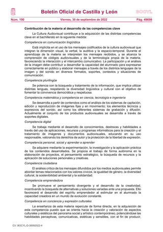Boletín Oficial de Castilla y León
Núm. 190 Pág. 49698
Viernes, 30 de septiembre de 2022
Contribución de la materia al desarrollo de las competencias clave
La Cultura Audiovisual contribuye a la adquisición de las distintas competencias
clave en el bachillerato en la siguiente medida:
Competencia en comunicación lingüística
Está implícita en el uso de los mensajes codificados de la cultura audiovisual que
integran la dimensión visual, la verbal, la auditiva y la espacio-temporal. Durante el
aprendizaje de la materia se interpretan los mensajes recibidos, y se alcanza la
comprensión de códigos audiovisuales y de la terminología propia de la materia,
favoreciendo la interacción y el intercambio comunicativo. La participación y el análisis
de la imagen debe contribuir a desarrollar la capacidad del alumnado para expresarse
correctamente en público y elaborar mensajes a través de los distintos lenguajes de la
imagen y del sonido en diversos formatos, soportes, contextos y situaciones de
comunicación.
Competencia plurilingüe
Se potencia con la búsqueda y tratamiento de la información, que implica utilizar
distintas lenguas, respetando la diversidad lingüística y cultural con el objetivo de
fomentar la convivencia democrática y respetuosa.
Competencia matemática y competencia en ciencia, tecnología e ingeniería
Se desarrolla a partir de contenidos como el análisis de los sistemas de captación,
edición y reproducción de imágenes fijas y en movimiento; los elementos técnicos y
expresivos del sonido, así como los diferentes sistemas de grabación y difusión.
Actualmente el conjunto de los productos audiovisuales se desarrolla a través de
soportes digitales.
Competencia digital
Se trabaja mediante el desarrollo de conocimientos, destrezas y habilidades a
través del uso de aplicaciones, recursos y programas informáticos para la creación y el
tratamiento de imágenes y documentos audiovisuales, educando en su uso
responsable, valorando los derechos de autor y la protección de la libertad de expresión.
Competencia personal, social y aprender a aprender
Se adquiere mediante la experimentación, la investigación y la aplicación práctica
de los contenidos desarrollados. Se propicia el trabajo de forma autónoma en la
elaboración de proyectos, el pensamiento estratégico, la búsqueda de recursos y la
aplicación de soluciones personales y creativas.
Competencia ciudadana
El análisis crítico de los mensajes difundidos por los medios audiovisuales permite
abordar temas relacionados con los valores cívicos, la igualdad de género, la diversidad
cultural, la sostenibilidad ambiental y la solidaridad.
Competencia emprendedora
Se promueve el pensamiento divergente y el desarrollo de la creatividad,
incentivando la búsqueda de alternativas y soluciones variadas ante una propuesta. Ello
favorecerá el desarrollo del espíritu emprendedor al estimular en el alumnado la
capacidad creadora en un mundo de evolución constante.
Competencia en conciencia y expresión culturales
La enseñanza de esta materia repercute de forma directa, en la adquisición de
esta competencia puesto que se orienta hacia la creación y valoración de aspectos
culturales y estéticos del panorama social y artístico contemporáneo, potenciándose las
habilidades perceptivas, comunicativas, estéticas y sensibles, con el fin de producir,
CV: BOCYL-D-30092022-4
 