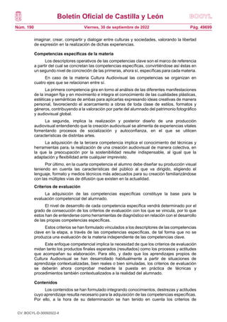 Boletín Oficial de Castilla y León
Núm. 190 Pág. 49699
Viernes, 30 de septiembre de 2022
imaginar, crear, compartir y dialogar entre culturas y sociedades, valorando la libertad
de expresión en la realización de dichas experiencias.
Competencias específicas de la materia
Los descriptores operativos de las competencias clave son el marco de referencia
a partir del cual se concretan las competencias específicas, convirtiéndose así éstas en
un segundo nivel de concreción de las primeras, ahora sí, específicas para cada materia.
En caso de la materia Cultura Audiovisual las competencias se organizan en
cuatro ejes que se relacionan entre sí.
La primera competencia gira en torno al análisis de las diferentes manifestaciones
de la imagen fija y en movimiento e integra el conocimiento de las cualidades plásticas,
estéticas y semánticas de ambas para aplicarlas expresando ideas creativas de manera
personal, favoreciendo el acercamiento a obras de toda clase de estilos, formatos y
géneros, contribuyendo a la valoración por parte del alumnado del patrimonio fotográfico
y audiovisual global.
La segunda, implica la realización y posterior diseño de una producción
audiovisual entendiendo que la creación audiovisual se alimenta de experiencias vitales
fomentando procesos de socialización y autoconfianza, en el que se utilicen
características de distintas artes.
La adquisición de la tercera competencia implica el conocimiento del técnicas y
herramientas para, la realización de una creación audiovisual de manera colectiva, en
la que la preocupación por la sostenibilidad resulte indispensable, al igual que la
adaptación y flexibilidad ante cualquier imprevisto.
Por último, en la cuarta competencia el alumno debe diseñar su producción visual
teniendo en cuenta las características del público al que va dirigido, eligiendo el
lenguaje, formato y medios técnicos más adecuados para su creación familiarizándose
con las múltiples vías de difusión que existen en la actualidad.
Criterios de evaluación
La adquisición de las competencias específicas constituye la base para la
evaluación competencial del alumnado.
El nivel de desarrollo de cada competencia específica vendrá determinado por el
grado de consecución de los criterios de evaluación con los que se vincula, por lo que
estos han de entenderse como herramientas de diagnóstico en relación con el desarrollo
de las propias competencias específicas.
Estos criterios se han formulado vinculados a los descriptores de las competencias
clave en la etapa, a través de las competencias específicas, de tal forma que no se
produzca una evaluación de la materia independiente de las competencias clave.
Este enfoque competencial implica la necesidad de que los criterios de evaluación
midan tanto los productos finales esperados (resultados) como los procesos y actitudes
que acompañan su elaboración. Para ello, y dado que los aprendizajes propios de
Cultura Audiovisual se han desarrollado habitualmente a partir de situaciones de
aprendizaje contextualizadas, bien reales o bien simuladas, los criterios de evaluación
se deberán ahora comprobar mediante la puesta en práctica de técnicas y
procedimientos también contextualizados a la realidad del alumnado.
Contenidos
Los contenidos se han formulado integrando conocimientos, destrezas y actitudes
cuyo aprendizaje resulta necesario para la adquisición de las competencias específicas.
Por ello, a la hora de su determinación se han tenido en cuenta los criterios de
CV: BOCYL-D-30092022-4
 