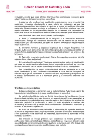 Boletín Oficial de Castilla y León
Núm. 190 Pág. 49700
Viernes, 30 de septiembre de 2022
evaluación, puesto que estos últimos determinan los aprendizajes necesarios para
adquirir cada una de las competencias específicas.
A pesar de ello, en el currículo establecido en este decreto no se presentan los
contenidos vinculados directamente a cada criterio de evaluación, ya que las
competencias específicas se evaluarán a través de la puesta en acción de diferentes
contenidos. De esta manera se otorga al profesorado la flexibilidad suficiente para que
pueda establecer en su programación docente las conexiones que demanden los
criterios de evaluación en función de las situaciones de aprendizaje que al efecto diseñe.
Los contenidos básicos se estructuran en cuatro bloques:
A. Hitos y contemporaneidad de la fotografía y el audiovisual. Formatos
audiovisuales. Recoge los contenidos relacionados con la historia de los medios
audiovisuales y su situación actual, así como los diversos formatos que ha generado el
medio audiovisual.
B. Elementos formales y capacidad expresiva de la imagen fotográfica y el
lenguaje audiovisual. Comprende los elementos expresivos esenciales para realizar un
análisis formal, desde las formas geométricas básicas hasta el color y las funciones de
la imagen.
C. Expresión y narrativa audiovisual. Abarca los aspectos necesarios para la
creación de un relato audiovisual.
D. La producción audiovisual. Técnicas y procedimientos. Incluye la planificación
por fases, los medios técnicos y la difusión de una producción audiovisual, así como las
técnicas necesarias para el trabajo en equipo y la evaluación de las producciones.
Los contenidos han de seguir, preferentemente, el orden secuencial en el que
están presentados, y como contenidos transversales a todos ellos se trabajarán: la
creación de proyectos sostenibles, el consumo eléctrico responsable y la seguridad en
el trabajo, contribuyendo así a la formación global y la educación ambiental del
alumnado.
Orientaciones metodológicas
Estas orientaciones se concretan para la materia Cultura Audiovisual a partir de
los principios metodológicos de la etapa establecidos en el anexo II.A.
La metodología didáctica debe ser flexible dependiendo de los diferentes ritmos
de aprendizaje del alumnado para favorecer un aprendizaje autónomo, cooperativo, y
con una perspectiva global alejada de cualquier prejuicio discriminatorio. La amplitud de
contenidos posibilita al profesorado la selección más apropiada al contexto del
alumnado y a los recursos y medios técnicos disponibles. Se orientará, promoverá y
facilitará el desarrollo competencial.
El estilo de enseñanza debe favorecer la motivación por aprender siendo el
alumnado el responsable de su propio aprendizaje, activo en la búsqueda de estrategias
y con autonomía en la resolución de problemas, relacionando lo aprendido con la
realidad y su entorno.
Los métodos de trabajo prácticos que caracterizan la materia permiten al
profesorado incorporar estrategias didácticas específicas que respondan a las diversas
capacidades de comprensión y abstracción que tiene el alumnado, con el fin de que este
consiga alcanzar las competencias establecidas en esta materia.
CV: BOCYL-D-30092022-4
 