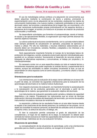 Boletín Oficial de Castilla y León
Núm. 190 Pág. 49701
Viernes, 30 de septiembre de 2022
El uso de metodologías activas conlleva a la adquisición de conocimientos que
deben adquirirse mediante la combinación de teoría y práctica, priorizando la
experimentación como vía de adquisición de los contenidos, analizando los medios de
comunicación tradicionales y los nuevos medios y realizando actividades en las que el
alumnado valore las funciones y características de la imagen fija y en movimiento, a fin
de crear narraciones audiovisuales propias profundizando en los aspectos técnicos y
expresivos de la imagen, el sonido y la música en el proceso de creación de productos
audiovisuales y multimedia.
Se desarrollarán actividades que fomenten el autoaprendizaje, siendo el trabajo
en equipo y las agrupaciones flexibles, la organización que mejor permite alcanzar los
distintos objetivos marcados.
La cultura audiovisual evoluciona constantemente, con lo cual esta materia deberá
estar siempre pendiente de actualización en ejemplos, propuestas de ejercicios, y
medios a utilizar. Por ello los materiales y recursos didácticos seleccionados por el
docente deben ser innovadores, variados, flexibles y adaptados a los intereses y las
necesidades del alumnado.
Será especialmente importante fomentar el manejo de la tecnología básica de
producción de imágenes y sonido, prestando al alumnado atención individualizada para
ayudarle en su proceso evolutivo, favoreciendo el desarrollo de recursos propios, la
búsqueda de alternativas expresivas y comunicativas, el trabajo por proyectos y la
interdisciplinariedad.
Es necesario contar con un aula específica dotada con todo el material técnico y
herramientas necesarias para poder responder al carácter técnico y experimental de la
materia, aunque las actividades no deben vincularse únicamente al aula, ya que se
desarrollarán en otros espacios como el centro educativo, y el entorno urbano o natural
entre otros.
Orientaciones para la evaluación
Las orientaciones para la evaluación de la etapa vienen definidas en el anexo II.B.
A partir de estas, se concretan las siguientes orientaciones para la evaluación de los
aprendizajes del alumnado en la materia Cultura Audiovisual.
Con respecto al proceso de evaluación, es importante fomentar la autoevaluación
y la coevaluación de los productos generados por el alumnado a partir de los
aprendizajes de la materia, que garanticen la evaluación objetiva del alumnado.
Los instrumentos de evaluación asociados serán variados y dotados de capacidad
diagnóstica y de mejora. Prevalecerán los instrumentos que se sirvan de técnicas
observación y técnicas de análisis del desempeño del alumnado, por encima de aquellos
instrumentos vinculados a técnicas de rendimiento.
La exposición y defensa de los resultados finales en el aula debe hacerse desde
el respeto a las creaciones de las demás personas y la confianza en las propias, con el
objeto de consolidar la madurez personal y el desarrollo de actitudes como el consenso,
el espíritu crítico, la actitud de escucha, el diálogo, etc.
Si bien la evaluación permite comprobar el grado de adquisición de las
competencias y el logro de los objetivos de la etapa, la evaluación no deberá estar
centrada de manera exclusiva en medir las capacidades del alumnado, sino en la mejora
del aprendizaje, tratándose así de una evaluación formativa.
Situaciones de aprendizaje
La conceptualización de las situaciones de aprendizaje, junto a las orientaciones
generales para su diseño y puesta en práctica, se recogen en el anexo II.C.
CV: BOCYL-D-30092022-4
 