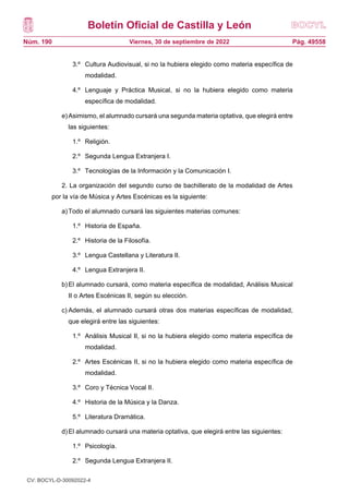 Boletín Oficial de Castilla y León
Núm. 190 Pág. 49558
Viernes, 30 de septiembre de 2022
3.º Cultura Audiovisual, si no la hubiera elegido como materia específica de
modalidad.
4.º Lenguaje y Práctica Musical, si no la hubiera elegido como materia
específica de modalidad.
e)Asimismo, el alumnado cursará una segunda materia optativa, que elegirá entre
las siguientes:
1.º Religión.
2.º Segunda Lengua Extranjera I.
3.º Tecnologías de la Información y la Comunicación I.
2. La organización del segundo curso de bachillerato de la modalidad de Artes
por la vía de Música y Artes Escénicas es la siguiente:
a)Todo el alumnado cursará las siguientes materias comunes:
1.º Historia de España.
2.º Historia de la Filosofía.
3.º Lengua Castellana y Literatura II.
4.º Lengua Extranjera II.
b)El alumnado cursará, como materia específica de modalidad, Análisis Musical
II o Artes Escénicas II, según su elección.
c) Además, el alumnado cursará otras dos materias específicas de modalidad,
que elegirá entre las siguientes:
1.º Análisis Musical II, si no la hubiera elegido como materia específica de
modalidad.
2.º Artes Escénicas II, si no la hubiera elegido como materia específica de
modalidad.
3.º Coro y Técnica Vocal II.
4.º Historia de la Música y la Danza.
5.º Literatura Dramática.
d)El alumnado cursará una materia optativa, que elegirá entre las siguientes:
1.º Psicología.
2.º Segunda Lengua Extranjera II.
CV: BOCYL-D-30092022-4
 