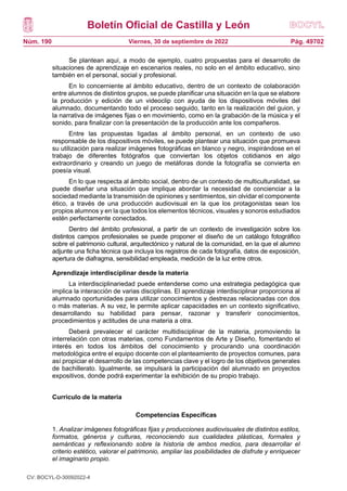 Boletín Oficial de Castilla y León
Núm. 190 Pág. 49702
Viernes, 30 de septiembre de 2022
Se plantean aquí, a modo de ejemplo, cuatro propuestas para el desarrollo de
situaciones de aprendizaje en escenarios reales, no solo en el ámbito educativo, sino
también en el personal, social y profesional.
En lo concerniente al ámbito educativo, dentro de un contexto de colaboración
entre alumnos de distintos grupos, se puede planificar una situación en la que se elabore
la producción y edición de un videoclip con ayuda de los dispositivos móviles del
alumnado, documentando todo el proceso seguido, tanto en la realización del guion, y
la narrativa de imágenes fijas o en movimiento, como en la grabación de la música y el
sonido, para finalizar con la presentación de la producción ante los compañeros.
Entre las propuestas ligadas al ámbito personal, en un contexto de uso
responsable de los dispositivos móviles, se puede plantear una situación que promueva
su utilización para realizar imágenes fotográficas en blanco y negro, inspirándose en el
trabajo de diferentes fotógrafos que conviertan los objetos cotidianos en algo
extraordinario y creando un juego de metáforas donde la fotografía se convierta en
poesía visual.
En lo que respecta al ámbito social, dentro de un contexto de multiculturalidad, se
puede diseñar una situación que implique abordar la necesidad de concienciar a la
sociedad mediante la transmisión de opiniones y sentimientos, sin olvidar el componente
ético, a través de una producción audiovisual en la que los protagonistas sean los
propios alumnos y en la que todos los elementos técnicos, visuales y sonoros estudiados
estén perfectamente conectados.
Dentro del ámbito profesional, a partir de un contexto de investigación sobre los
distintos campos profesionales se puede proponer el diseño de un catálogo fotográfico
sobre el patrimonio cultural, arquitectónico y natural de la comunidad, en la que el alumno
adjunte una ficha técnica que incluya los registros de cada fotografía, datos de exposición,
apertura de diafragma, sensibilidad empleada, medición de la luz entre otros.
Aprendizaje interdisciplinar desde la materia
La interdisciplinariedad puede entenderse como una estrategia pedagógica que
implica la interacción de varias disciplinas. El aprendizaje interdisciplinar proporciona al
alumnado oportunidades para utilizar conocimientos y destrezas relacionadas con dos
o más materias. A su vez, le permite aplicar capacidades en un contexto significativo,
desarrollando su habilidad para pensar, razonar y transferir conocimientos,
procedimientos y actitudes de una materia a otra.
Deberá prevalecer el carácter multidisciplinar de la materia, promoviendo la
interrelación con otras materias, como Fundamentos de Arte y Diseño, fomentando el
interés en todos los ámbitos del conocimiento y procurando una coordinación
metodológica entre el equipo docente con el planteamiento de proyectos comunes, para
así propiciar el desarrollo de las competencias clave y el logro de los objetivos generales
de bachillerato. Igualmente, se impulsará la participación del alumnado en proyectos
expositivos, donde podrá experimentar la exhibición de su propio trabajo.
Currículo de la materia
Competencias Específicas
1. Analizar imágenes fotográficas fijas y producciones audiovisuales de distintos estilos,
formatos, géneros y culturas, reconociendo sus cualidades plásticas, formales y
semánticas y reflexionando sobre la historia de ambos medios, para desarrollar el
criterio estético, valorar el patrimonio, ampliar las posibilidades de disfrute y enriquecer
el imaginario propio.
CV: BOCYL-D-30092022-4
 