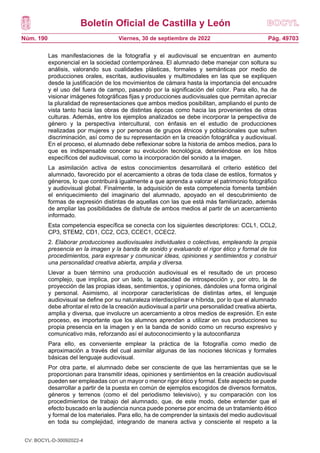 Boletín Oficial de Castilla y León
Núm. 190 Pág. 49703
Viernes, 30 de septiembre de 2022
Las manifestaciones de la fotografía y el audiovisual se encuentran en aumento
exponencial en la sociedad contemporánea. El alumnado debe manejar con soltura su
análisis, valorando sus cualidades plásticas, formales y semánticas por medio de
producciones orales, escritas, audiovisuales y multimodales en las que se expliquen
desde la justificación de los movimientos de cámara hasta la importancia del encuadre
y el uso del fuera de campo, pasando por la significación del color. Para ello, ha de
visionar imágenes fotográficas fijas y producciones audiovisuales que permitan apreciar
la pluralidad de representaciones que ambos medios posibilitan, ampliando el punto de
vista tanto hacia las obras de distintas épocas como hacia las provenientes de otras
culturas. Además, entre los ejemplos analizados se debe incorporar la perspectiva de
género y la perspectiva intercultural, con énfasis en el estudio de producciones
realizadas por mujeres y por personas de grupos étnicos y poblacionales que sufren
discriminación, así como de su representación en la creación fotográfica y audiovisual.
En el proceso, el alumnado debe reflexionar sobre la historia de ambos medios, para lo
que es indispensable conocer su evolución tecnológica, deteniéndose en los hitos
específicos del audiovisual, como la incorporación del sonido a la imagen.
La asimilación activa de estos conocimientos desarrollará el criterio estético del
alumnado, favorecido por el acercamiento a obras de toda clase de estilos, formatos y
géneros, lo que contribuirá igualmente a que aprenda a valorar el patrimonio fotográfico
y audiovisual global. Finalmente, la adquisición de esta competencia fomenta también
el enriquecimiento del imaginario del alumnado, apoyado en el descubrimiento de
formas de expresión distintas de aquellas con las que está más familiarizado, además
de ampliar las posibilidades de disfrute de ambos medios al partir de un acercamiento
informado.
Esta competencia específica se conecta con los siguientes descriptores: CCL1, CCL2,
CP3, STEM2, CD1, CC2, CC3, CCEC1, CCEC2.
2. Elaborar producciones audiovisuales individuales o colectivas, empleando la propia
presencia en la imagen y la banda de sonido y evaluando el rigor ético y formal de los
procedimientos, para expresar y comunicar ideas, opiniones y sentimientos y construir
una personalidad creativa abierta, amplia y diversa.
Llevar a buen término una producción audiovisual es el resultado de un proceso
complejo, que implica, por un lado, la capacidad de introspección y, por otro, la de
proyección de las propias ideas, sentimientos, y opiniones, dándoles una forma original
y personal. Asimismo, al incorporar características de distintas artes, el lenguaje
audiovisual se define por su naturaleza interdisciplinar e híbrida, por lo que el alumnado
debe afrontar el reto de la creación audiovisual a partir una personalidad creativa abierta,
amplia y diversa, que involucre un acercamiento a otros medios de expresión. En este
proceso, es importante que los alumnos aprendan a utilizar en sus producciones su
propia presencia en la imagen y en la banda de sonido como un recurso expresivo y
comunicativo más, reforzando así el autoconocimiento y la autoconfianza
Para ello, es conveniente emplear la práctica de la fotografía como medio de
aproximación a través del cual asimilar algunas de las nociones técnicas y formales
básicas del lenguaje audiovisual.
Por otra parte, el alumnado debe ser consciente de que las herramientas que se le
proporcionan para transmitir ideas, opiniones y sentimientos en la creación audiovisual
pueden ser empleadas con un mayor o menor rigor ético y formal. Este aspecto se puede
desarrollar a partir de la puesta en común de ejemplos escogidos de diversos formatos,
géneros y terrenos (como el del periodismo televisivo), y su comparación con los
procedimientos de trabajo del alumnado, que, de este modo, debe entender que el
efecto buscado en la audiencia nunca puede ponerse por encima de un tratamiento ético
y formal de los materiales. Para ello, ha de comprender la sintaxis del medio audiovisual
en toda su complejidad, integrando de manera activa y consciente el respeto a la
CV: BOCYL-D-30092022-4
 