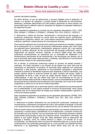 Boletín Oficial de Castilla y León
Núm. 190 Pág. 49704
Viernes, 30 de septiembre de 2022
posición del público receptor.
En último término, el uso de aplicaciones y recursos digitales para la grabación, la
edición o la difusión de imágenes y sonidos facilita el desarrollo de conocimientos,
destrezas y actitudes relacionados con esta materia, generando al mismo tiempo una
oportunidad para la reflexión sobre la necesidad de respetar la propiedad intelectual y
los derechos de autor.
Esta competencia específica se conecta con los siguientes descriptores: CCL1, CD3,
CD4, CPSAA1.1, CPSAA1.2, CPSAA3.1, CPSAA4, CC3, CE3, CCEC3.1, CCEC3.2.
3. Seleccionar y utilizar las técnicas, herramientas y convenciones del lenguaje y la
producción audiovisual, teniendo en cuenta todos sus aspectos (guion, planificación,
interpretación, grabación, edición, etc.), para realizar creaciones audiovisuales de forma
colectiva y aprender a desenvolverse en circunstancias diversas.
El proceso de realización de una producción audiovisual colectiva es complejo y requiere
de la participación de un número de personas relativamente amplio para cubrir todos
sus aspectos (guion, planificación, interpretación, grabación, edición, etc.), que implican
desde la correcta utilización de las convenciones del lenguaje audiovisual, hasta la
organización de equipos humanos. Además, el entorno digital propio del trabajo
audiovisual contemporáneo se caracteriza por la necesidad de adaptación a la
transformación permanente de las herramientas y las tecnologías que genera, por lo
que el alumnado debe saber seleccionarlas y utilizarlas, demostrando un conocimiento
activo de las mismas en las creaciones propias.
Por lo demás, la producción audiovisual implica un proceso de trabajo pautado y
ordenado, con fases marcadas y una división de las tareas muy clara, para que los
imprevistos no perjudiquen el proyecto. El alumnado debe organizar sus creaciones
atendiendo a este proceso, elaborando la documentación apropiada y adquiriendo
mediante la práctica la flexibilidad necesaria para adaptarse a dichos imprevistos, que
pueden abarcar desde la ausencia forzosa de algún miembro del equipo, hasta la
imposibilidad de llevar a cabo el plan de rodaje previsto debido a las condiciones
meteorológicas. A esto hay que añadir toda clase de circunstancias en las que el
alumnado también debe aprender a desenvolverse, como la imposibilidad de contar con
los equipos técnicos idóneos para la realización de lo planeado, por lo que ha de mostrar
imaginación y soltura en el uso de los medios disponibles.
Por último, es importante que el alumnado aporte a esta experiencia una preocupación
por la sostenibilidad, lo que implica controlar el consumo de electricidad, sacar copias
impresas solo de los documentos de trabajo que resulten indispensables o generar el
mínimo de residuos posible.
Esta competencia específica se conecta con los siguientes descriptores: STEM3, CD2,
CD3, CPSAA2, CPSAA3.1, CPSAA3.2, CPSAA5, CC4, CE1, CE2, CE3, CCEC4.1,
CCEC4.2
4. Determinar el público destinatario de una producción audiovisual, analizando sus
características y atendiendo al propósito de la obra, para adoptar el lenguaje, el formato
y los medios técnicos más adecuados y seleccionar las vías de difusión más oportunas.
Dado el amplio abanico de posibilidades de acercamiento a la creación audiovisual que
caracteriza a nuestra época, ejemplificado en la multiplicación y mutación continua de
los formatos que se le asocian, es muy importante que el alumnado aprenda a diseñar
producciones audiovisuales a partir de la elección previa, consciente e informada, del
público al que quiere dirigirse. Para ello, debe plantearse tanto la adecuación del
lenguaje a emplear, como los medios técnicos a utilizar y el formato en el que
encuadrarlas. Las diferencias entre una pieza de videoarte propia de un museo de arte
contemporáneo, los contenidos generados por un o una youtuber, los múltiples formatos
televisivos o un largometraje industrial de ficción tienen tanto que ver con sus
CV: BOCYL-D-30092022-4
 