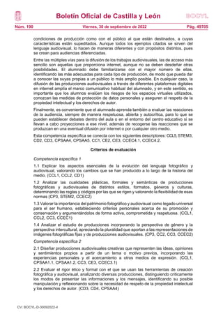 Boletín Oficial de Castilla y León
Núm. 190 Pág. 49705
Viernes, 30 de septiembre de 2022
condiciones de producción como con el público al que están destinados, a cuyas
características están supeditados. Aunque todos los ejemplos citados se sirven del
lenguaje audiovisual, lo hacen de maneras diferentes y con propósitos distintos, pues
se crean para audiencias diferenciadas.
Entre las múltiples vías para la difusión de los trabajos audiovisuales, las de acceso más
sencillo son aquellas que proporciona internet, aunque no se deben desdeñar otras
posibilidades. El alumnado debe familiarizarse con el mayor número de ellas,
identificando las más adecuadas para cada tipo de producción, de modo que pueda dar
a conocer las suyas propias a un público lo más amplio posible. En cualquier caso, la
difusión de las producciones audiovisuales a través de diferentes plataformas digitales
en internet amplía el marco comunicativo habitual del alumnado, y en este sentido, es
importante que los alumnos evalúen los riesgos de los espacios virtuales utilizados,
conozcan las medidas de protección de datos personales y aseguren el respeto de la
propiedad intelectual y los derechos de autor.
Finalmente, es conveniente que el alumnado aprenda también a evaluar las reacciones
de la audiencia, siempre de manera respetuosa, abierta y autocrítica, para lo que se
pueden establecer debates dentro del aula o en el entorno del centro educativo si se
llevan a cabo proyecciones a ese nivel, además de recogerse las reacciones que se
produzcan en una eventual difusión por internet o por cualquier otro medio.
Esta competencia específica se conecta con los siguientes descriptores: CCL5, STEM3,
CD2, CD3, CPSAA4, CPSAA5, CC1, CE2, CE3, CCEC4.1, CCEC4.2.
Criterios de evaluación
Competencia específica 1
1.1 Explicar los aspectos esenciales de la evolución del lenguaje fotográfico y
audiovisual, valorando los cambios que se han producido a lo largo de la historia del
medio. (CCL1, CCL2, CD1)
1.2 Analizar las cualidades plásticas, formales y semánticas de producciones
fotográficas y audiovisuales de distintos estilos, formatos, géneros y culturas,
determinando las reglas y códigos por las que se rigen y valorando la flexibilidad de esas
normas (CP3, STEM2, CCEC2)
1.3 Valorar la importancia del patrimonio fotográfico y audiovisual como legado universal
para el ser humano, estableciendo criterios personales acerca de su promoción y
conservación y argumentándolos de forma activa, comprometida y respetuosa. (CCL1,
CCL2, CC3, CCEC1)
1.4 Analizar el estudio de producciones incorporando la perspectiva de género y la
perspectiva intercultural, apreciando la pluralidad que aportan a las representaciones de
imágenes fotográficas fijas y de producciones audiovisuales. (CP3, CC2, CC3, CCEC2)
Competencia específica 2
2.1 Diseñar producciones audiovisuales creativas que representen las ideas, opiniones
y sentimientos propios a partir de un tema o motivo previos, incorporando las
experiencias personales y el acercamiento a otros medios de expresión. (CCL1,
CPSAA1.1, CPSAA1.2, CC3, CE3, CCEC3.1)
2.2 Evaluar el rigor ético y formal con el que se usan las herramientas de creación
fotográfica y audiovisual, analizando diversas producciones, distinguiendo críticamente
los modos de presentar las informaciones y los mensajes, identificando su posible
manipulación y reflexionando sobre la necesidad de respeto de la propiedad intelectual
y los derechos de autor. (CD3, CD4, CPSAA4)
CV: BOCYL-D-30092022-4
 