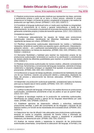 Boletín Oficial de Castilla y León
Núm. 190 Pág. 49706
Viernes, 30 de septiembre de 2022
2.3 Realizar producciones audiovisuales creativas que representen las ideas, opiniones
y sentimientos propios a partir de un tema o motivo previos, utilizando la propia
presencia en la imagen y la banda de sonido y empleando el lenguaje y los medios de
producción con rigor ético y formal. (CPSAA3.1, CC3, CE3, CCEC3.1)
2.4 Considerar el lenguaje audiovisual como un medio para manifestar su singularidad,
afianzar el conocimiento de sí mismo y generar autoconfianza, a través de la
experimentación, la innovación y la precisión en el proceso de la producción audiovisual,
generando contenidos propios y modos de transmitir opiniones. (CCL1, CC3, CCEC3.2)
Competencia específica 3
3.1 Confeccionar adecuadamente los equipos de trabajo para producciones
audiovisuales colectivas, identificando las diferentes habilidades requeridas y
repartiendo las tareas con criterio. (CPSAA3.2, CE2)
3.2 Planificar producciones audiovisuales determinando los medios y habilidades
necesarios, teniendo en cuenta todos sus aspectos (guion, planificación, interpretación,
grabación, edición…, etc.), justificando razonadamente su elección y considerando los
posibles imprevistos y la manera de resolverlos. (STEM3, CD2, CD3, CPSAA3.2, CE3,
CCEC4.1, CCEC4.2)
3.3 Demostrar flexibilidad y habilidad para resolver los imprevistos propios de las
producciones audiovisuales, teniéndolos en cuenta en su planificación y considerando
de manera abierta las diferentes posibilidades para resolver un problema sobrevenido
(CE2, CCEC4.1)
3.4 Realizar producciones audiovisuales de manera creativa, utilizando correctamente
las técnicas, herramientas y convenciones del lenguaje necesarias, valorando el trabajo
colaborativo e intentando conseguir un resultado final ajustado al proyecto preparado
previamente. (STEM3, CD2, CD3, CE3, CCEC4.2)
3.5 Confeccionar un equipo de trabajo equilibrado, considerando las habilidades de cada
uno de sus miembros, creando una producción abierta y colaborativa, diseñando las
fases del proceso y seleccionando las técnicas adecuadas. (STEM3, CPSAA3.1,
CPSAA3.2)
3.6 Desarrollar una producción audiovisual sostenible, considerando todos los factores
para que su impacto sea el menor posible. (CPSAA2, CC4, CE1, CCEC4.2)
Competencia específica 4
4.1 Justificar la elección del lenguaje, el formato y los medios técnicos en producciones
audiovisuales, considerando previamente el tipo de público al que se quieren dirigir.
(CCL5, CC1, CE3)
4.2 Explorar la tecnología implícita en la producción de contenidos audiovisuales,
Identificando los códigos propios y ajenos de los lenguajes desarrollados por cada
medio. (STEM3, CD3, CPSAA4, CCEC4.2)
4.3 Establecer ejercicios de observación, reflexión y autocrítica, realizando
producciones sencillas, a partir del conocimiento de los lenguajes y técnicas de los
distintos medios y en función de las necesidades de la sociedad actual. (CPSAA4, CE3,
CCEC4.1)
4.4 Seleccionar las vías de difusión más adecuadas para producciones audiovisuales,
teniendo en cuenta su propósito, valorando de manera crítica e informada las
posibilidades existentes, utilizando entornos seguros y respetando la propiedad
intelectual y los derechos de autor. (STEM3, CD2, CD3, CCEC4.2)
4.5 Analizar de manera abierta y respetuosa la recepción de las producciones
audiovisuales presentadas, comprobando la adecuación del lenguaje, el formato y los
CV: BOCYL-D-30092022-4
 