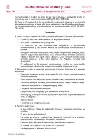 Boletín Oficial de Castilla y León
Núm. 190 Pág. 49707
Viernes, 30 de septiembre de 2022
medios técnicos de la obra, así como de las vías de difusión, y extrayendo de ello un
aprendizaje para el crecimiento creativo (CPSAA5, CE3, CCEC4.2)
4.6 Exponer el resultado final de una producción audiovisual, utilizando la terminología
adecuada compartiendo el desarrollo de su elaboración, las dificultades encontradas,
los progresos realizados y una valoración de los logros alcanzados. (CCL5, CPSAA5,
CE2, CE3)
Contenidos
A. Hitos y contemporaneidad de la fotografía y el audiovisual. Formatos audiovisuales.
- Creación y evolución de la fotografía y el lenguaje audiovisual.
- Principales corrientes en fotografía y cine.
- La diversidad en las manifestaciones fotográficas y audiovisuales
contemporáneas y del pasado. Medios de comunicación convencionales e
internet.
- Principales formatos audiovisuales: corto, medio y largometraje de ficción, corto,
medio y largometraje documental, serie, ensayo fílmico, formatos televisivos,
videoclip, fashion film, spot, vídeo educativo, video corporativo/institucional,
formatos asociados a las redes sociales, etc. Aspectos formales más
destacados.
- El audiovisual en la sociedad contemporánea: medios de comunicación
convencionales e Internet. La imagen representada: funciones y forma.
B. Elementos formales y capacidad expresiva de la imagen fotográfica y el lenguaje
audiovisual.
- Elementos expresivos y usos de la imagen fija. Los códigos que configuran los
diferentes lenguajes.
- Plano (escala: valor expresivo) y toma, angulaciones y movimientos de cámara.
- Exposición, enfoque, encuadre, profundidad de campo, campo y fuera de campo.
- La función ilustradora de la imagen (imagen y texto).
- Conceptos básicos sobre iluminación.
- Composición para imagen fija y en movimiento. Ritmo visual.
- Simbología y psicología del color. Ejemplos de aplicación en grandes obras del
cine y la fotografía.
- Retoque digital.
- Funciones de la imagen audiovisual.
C. Narrativa audiovisual.
- El guion literario. Fases de elaboración. Escena y secuencia dramática. La
escaleta.
- El guion técnico y el storyboard.
- La puesta en escena: localizaciones, decorados (volumétricos y virtuales),
caracterización, interpretación, iluminación, movimiento.
- La banda de sonido: perspectiva sonora y posibilidades expresivas.
- El montaje y la postproducción. Evolución y gramática.
- Los lenguajes de la televisión y la publicidad.
CV: BOCYL-D-30092022-4
 