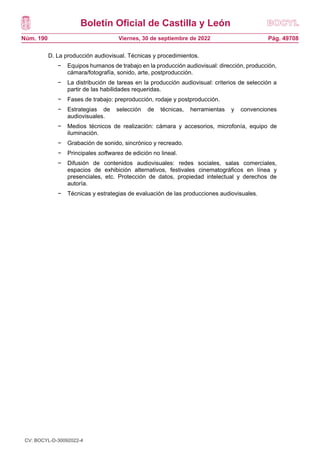 Boletín Oficial de Castilla y León
Núm. 190 Pág. 49708
Viernes, 30 de septiembre de 2022
D. La producción audiovisual. Técnicas y procedimientos.
− Equipos humanos de trabajo en la producción audiovisual: dirección, producción,
cámara/fotografía, sonido, arte, postproducción.
− La distribución de tareas en la producción audiovisual: criterios de selección a
partir de las habilidades requeridas.
− Fases de trabajo: preproducción, rodaje y postproducción.
− Estrategias de selección de técnicas, herramientas y convenciones
audiovisuales.
− Medios técnicos de realización: cámara y accesorios, microfonía, equipo de
iluminación.
− Grabación de sonido, sincrónico y recreado.
− Principales softwares de edición no lineal.
− Difusión de contenidos audiovisuales: redes sociales, salas comerciales,
espacios de exhibición alternativos, festivales cinematográficos en línea y
presenciales, etc. Protección de datos, propiedad intelectual y derechos de
autoría.
− Técnicas y estrategias de evaluación de las producciones audiovisuales.
CV: BOCYL-D-30092022-4
 