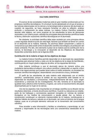 Boletín Oficial de Castilla y León
Núm. 190 Pág. 49709
Viernes, 30 de septiembre de 2022
CULTURA CIENTÍFICA
El avance de las sociedades modernas está en gran medida condicionado por los
progresos científico-tecnológicos. En el actual mundo globalizado en el que el acceso a
las noticias relacionadas con la ciencia y la tecnología está al alcance del alumnado en
cuestión de segundos, se hace necesario fomentar en ellos la reflexión, análisis
profundo y comprensión de estas noticias. La materia Cultura Científica pretende
abordar este objetivo, así como propiciar en los estudiantes la toma de decisiones
racionales y con criterio propio, estudiar los principales descubrimientos científicos hasta
la fecha y estimular vocaciones científico-tecnológicas en el alumnado.
No obstante, la actividad científica debe estar acotada por unos principios éticos
y estar regulada desde el punto de vista legal, factores que también se tienen en cuenta
en el desarrollo de la materia. Además, los alumnos deben comprender y valorar la
consonancia que debe existir entre el desarrollo científico-tecnológico y la protección del
medio ambiente. Por ello, otro elemento nuclear de la materia será la contribución de la
ciencia, la tecnología y la innovación al desarrollo de los Objetivos de Desarrollo
Sostenible contenidos dentro de la Agenda 2030.
Contribución de la materia al logro de los objetivos de etapa
La materia Cultura Científica permite desarrollar en el alumnado las capacidades
necesarias para alcanzar todos y cada uno de los objetivos de la etapa de bachillerato,
contribuyendo en mayor grado a algunos de ellos, en los siguientes términos:
Esta materia contribuye a que el alumnado ejerza de manera activa una
ciudadanía democrática al adquirir una cultura científica y desarrollar un espíritu crítico
frente a las repercusiones que puedan tener sobre el medio ambiente y la sociedad los
avances científico-tecnológicos, desarrollando una conciencia cívica y ambiental.
El perfil de los estudiantes de esta materia está relacionado con el ámbito
científico, caracterizado porque la solidez de sus argumentos esté basada en la
objetividad de resultados y conclusiones, independientemente del sexo, raza, origen
racial-étnico y creencias de los investigadores. Por ello, fomenta en el alumnado la
igualdad real y efectiva entre hombres y mujeres, así como el reconocimiento del papel
desempeñado por la mujer en la ciencia.
Uno de los aspectos más importantes en el trabajo científico es la difusión de los
resultados obtenidos, a través de artículos científicos. Cuando su relevancia es notable,
parte de los hallazgos y conclusiones aparecen recogidos en noticias de carácter
divulgativo en los medios de comunicación a escala global. Así, su lectura y
comprensión constituyen un elemento imprescindible de la materia, contribuyendo a
afianzar hábitos de lectura y estudio en el alumnado, así como el dominio de la lengua
inglesa, pues es el principal elemento vehicular en la transmisión del conocimiento
científico.
Para acceder a esta información y facilitar su enseñanza y aprendizaje, el uso
solvente y responsable de las tecnologías será una característica destacable de la
materia.
CV: BOCYL-D-30092022-4
 