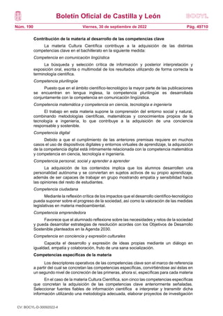 Boletín Oficial de Castilla y León
Núm. 190 Pág. 49710
Viernes, 30 de septiembre de 2022
Contribución de la materia al desarrollo de las competencias clave
La materia Cultura Científica contribuye a la adquisición de las distintas
competencias clave en el bachillerato en la siguiente medida:
Competencia en comunicación lingüística
La búsqueda y selección crítica de información y posterior interpretación y
exposición oral, escrita o multimodal de los resultados utilizando de forma correcta la
terminología científica.
Competencia plurilingüe
Puesto que en el ámbito científico-tecnológico la mayor parte de las publicaciones
se encuentran en lengua inglesa, la competencia plurilingüe es desarrollada
conjuntamente con la competencia en comunicación lingüística.
Competencia matemática y competencia en ciencia, tecnología e ingeniería
El trabajo en esta materia supone la comprensión del entorno social y natural,
combinando metodologías científicas, matemáticas y conocimientos propios de la
tecnología e ingeniería, lo que contribuye a la adquisición de una conciencia
responsable y sostenible.
Competencia digital
Debido a que el cumplimiento de las anteriores premisas requiere en muchos
casos el uso de dispositivos digitales y entornos virtuales de aprendizaje, la adquisición
de la competencia digital está íntimamente relacionada con la competencia matemática
y competencia en ciencia, tecnología e ingeniería.
Competencia personal, social y aprender a aprender
La adquisición de los contenidos implica que los alumnos desarrollen una
personalidad autónoma y se conviertan en sujetos activos de su propio aprendizaje,
además de ser capaces de trabajar en grupo mostrando empatía y sensibilidad hacia
las opiniones del resto de estudiantes.
Competencia ciudadana
Mediante la reflexión crítica de los impactos que el desarrollo científico-tecnológico
pueda suponer sobre el progreso de la sociedad, así como la valoración de las medidas
legislativas en materia medioambiental.
Competencia emprendedora
Favorece que el alumnado reflexione sobre las necesidades y retos de la sociedad
y pueda desarrollar estrategias de resolución acordes con los Objetivos de Desarrollo
Sostenible planteados en la Agenda 2030.
Competencia en conciencia y expresión culturales
Capacita el desarrollo y expresión de ideas propias mediante un diálogo en
igualdad, empatía y colaboración, fruto de una sana socialización.
Competencias específicas de la materia
Los descriptores operativos de las competencias clave son el marco de referencia
a partir del cual se concretan las competencias específicas, convirtiéndose así éstas en
un segundo nivel de concreción de las primeras, ahora sí, específicas para cada materia
En el caso de la materia Cultura Científica, son cinco las competencias específicas
que concretan la adquisición de las competencias clave anteriormente señaladas.
Seleccionar fuentes fiables de información científica e interpretar y transmitir dicha
información utilizando una metodología adecuada, elaborar proyectos de investigación
CV: BOCYL-D-30092022-4
 