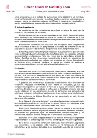 Boletín Oficial de Castilla y León
Núm. 190 Pág. 49711
Viernes, 30 de septiembre de 2022
sobre temas cercanos a la realidad del alumnado de forma cooperativa y/o individual,
interpretar la relación entre ciencia y tecnología desde un punto de vista sostenible y
conocer y valorar los principales hallazgos científicos y el trabajo de los investigadores,
son las capacidades que se espera los alumnos adquieran con esta materia.
Criterios de evaluación
La adquisición de las competencias específicas constituye la base para la
evaluación competencial del alumnado.
El nivel de desarrollo de cada competencia específica vendrá determinado por el
grado de consecución de los criterios de evaluación con los que se vincula, por lo que
estos han de entenderse como herramientas de diagnóstico en relación con el desarrollo
de las propias competencias específicas.
Estos criterios se han formulado vinculados a los descriptores de las competencias
clave en la etapa, a través de las competencias específicas, de tal forma que no se
produzca una evaluación de la materia independiente de las competencias clave.
Este enfoque competencial implica la necesidad de que los criterios de evaluación
midan tanto los productos finales esperados (resultados) como los procesos y actitudes
que acompañan su elaboración. Para ello, y dado que los aprendizajes propios de
Cultura Científica se han desarrollado habitualmente a partir de situaciones de
aprendizaje contextualizadas, bien reales o bien simuladas, los criterios de evaluación
se deberán ahora comprobar mediante la puesta en práctica de técnicas y
procedimientos también contextualizados a la realidad del alumnado.
Contenidos
Los contenidos se han formulado integrando conocimientos, destrezas y actitudes
cuyo aprendizaje resulta necesario para la adquisición de las competencias específicas.
Por ello, a la hora de su determinación se han tenido en cuenta los criterios de
evaluación, puesto que estos últimos determinan los aprendizajes necesarios para
adquirir cada una de las competencias específicas.
A pesar de ello, en el currículo establecido en este decreto no se presentan los
contenidos vinculados directamente a cada criterio de evaluación, ya que las
competencias específicas se evaluarán a través de la puesta en acción de diferentes
contenidos. De esta manera se otorga al profesorado la flexibilidad suficiente para que
pueda establecer en su programación docente las conexiones que demanden los
criterios de evaluación en función de las situaciones de aprendizaje que al efecto diseñe.
Los contenidos de Cultura Científica se han estructurado en seis bloques
claramente diferenciados.
En el Bloque A “Ciencia y Sociedad”, se analizan las particularidades del trabajo
de investigación en el ámbito científico, así como sus factores condicionantes y las
repercusiones sobre la sociedad de los avances en este campo.
El Bloque B “Biomedicina y calidad de vida”, se articula en torno al estudio de las
diferentes disciplinas médicas englobadas dentro de los sistemas sanitarios. Asimismo,
se analizan los principales tipos de enfermedades infecto-contagiosas y no
transmisibles, haciendo especial hincapié en su prevalencia en Castilla y León.
El análisis crítico y con perspectiva ética de las técnicas de manipulación genética
y aplicaciones de la Biotecnología se desarrolla en el Bloque C “Revolución genética”.
En el Bloque D “Desarrollo tecnológico, materiales y medio ambiente”, se propone
una aproximación a los aspectos más relevantes de la nanociencia, el uso de
biomateriales y los conflictos derivados de su explotación. Además, se exponen los
CV: BOCYL-D-30092022-4
 