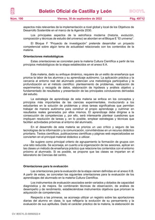 Boletín Oficial de Castilla y León
Núm. 190 Pág. 49712
Viernes, 30 de septiembre de 2022
aspectos más relevantes de la implementación a nivel global y local de los Objetivos de
Desarrollo Sostenible en el marco de la Agenda 2030.
Los principales aspectos de la astrofísica moderna (historia, evolución,
composición y técnicas de estudio del universo) se abordan en el Bloque E “El universo”.
El Bloque F “Proyecto de investigación” pretende desarrollar un proyecto
competencial sobre algún tema de actualidad relacionado con los contenidos de la
materia.
Orientaciones metodológicas
Estas orientaciones se concretan para la materia Cultura Científica a partir de los
principios metodológicos de la etapa establecidos en el anexo II.A.
Esta materia, dado su enfoque dinámico, requiere de un estilo de enseñanza que
priorice la labor de los alumnos y su aprendizaje autónomo. La aplicación práctica y la
cercanía al entorno real del alumnado potencian una metodología participativa y la
profundización en el método científico: planteamiento de problemas, realización de
experimentos y recogida de datos, elaboración de hipótesis y análisis objetivo y
fundamentado de resultados y presentación de las principales conclusiones derivadas
del estudio.
La estrategia de aprendizaje de esta materia se enfoca en los conceptos y
principios más importantes de las ciencias experimentales, involucrando a los
estudiantes en la solución de problemas y otras tareas significativas que permitan
trabajar de manera autónoma para construir el propio aprendizaje y culminar en
resultados reales generados por ellos mismos. El aprendizaje debe dirigirse a la
consecución de competencias y, por ello, será interesante plantear cuestiones que
impliquen resolución de tareas y, en lo posible, emplear estrategias y técnicas que
faciliten actividades próximas al entorno del alumnado.
En el desarrollo de esta materia se prioriza un uso crítico y seguro de las
tecnologías de la información y la comunicación, convirtiéndose en un recurso didáctico
prioritario. Textos científicos, publicaciones científicas y páginas web especializadas se
convierten en el principal material didáctico a utilizar.
Se sugiere como principal criterio de agrupamiento la formación de grupos con
una ratio reducida. Se aconseja, en cuanto a la organización de las sesiones, aplicar en
las clases un método de enseñanza práctico que relacione los contenidos con el entorno
próximo al alumnado. Si es posible, se propone que las clases se impartan en el
laboratorio de Ciencias del centro.
Orientaciones para la evaluación
Las orientaciones para la evaluación de la etapa vienen definidas en el anexo II.B.
A partir de estas, se concretan las siguientes orientaciones para la evaluación de los
aprendizajes del alumnado en la materia Cultura Científica.
Los instrumentos de evaluación asociados serán variados y dotados de capacidad
diagnóstica y de mejora. Se combinarán técnicas de observación, de análisis de
desempeño y de rendimiento, estableciéndose instrumentos objetivos que prioricen la
adquisición de competencias.
Respecto a las primeras, se aconseja utilizar un registro sobre las aportaciones
diarias del alumno en clase, lo que reflejaría la evolución de su pensamiento y la
evaluación de sus aptitudes. Dado el carácter práctico de la materia, la elaboración de
CV: BOCYL-D-30092022-4
 