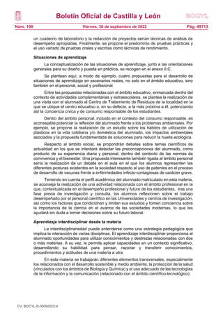 Boletín Oficial de Castilla y León
Núm. 190 Pág. 49713
Viernes, 30 de septiembre de 2022
un cuaderno de laboratorio y la redacción de proyectos serían técnicas de análisis de
desempeño apropiadas. Finalmente, se propone el predominio de pruebas prácticas y
el uso variado de pruebas orales y escritas como técnicas de rendimiento.
Situaciones de aprendizaje
La conceptualización de las situaciones de aprendizaje, junto a las orientaciones
generales para su diseño y puesta en práctica, se recogen en el anexo II.C.
Se plantean aquí, a modo de ejemplo, cuatro propuestas para el desarrollo de
situaciones de aprendizaje en escenarios reales, no solo en el ámbito educativo, sino
también en el personal, social y profesional.
Entre las propuestas relacionadas con el ámbito educativo, enmarcada dentro del
contexto de actividades complementarias y extraescolares, se plantea la realización de
una visita con el alumnado al Centro de Tratamiento de Residuos de la localidad en la
que se ubique el centro educativo o, en su defecto, a la más próxima a él, potenciando
así la conciencia cívica y de consumo responsable de los estudiantes.
Dentro del ámbito personal, incluido en el contexto del consumo responsable, es
aconsejable potenciar la reflexión del alumnado frente a los problemas ambientales. Por
ejemplo, se propone la realización de un estudio sobre los hábitos de utilización de
plásticos en la vida cotidiana y/o doméstica del alumnado, los impactos ambientales
asociados y la propuesta fundamentada de soluciones para reducir la huella ecológica.
Respecto al ámbito social, se propondrán debates sobre temas científicos de
actualidad en los que se intentará detectar las preconcepciones del alumnado, como
producto de su experiencia diaria y personal, dentro del contexto de las normas de
convivencia y el bienestar. Una propuesta interesante también ligada al ámbito personal
sería la realización de un debate en el aula en el que los alumnos representen las
diferentes posturas existentes en la sociedad respecto al uso de patentes en el proceso
de desarrollo de vacunas frente a enfermedades infecto-contagiosas de carácter grave.
Teniendo en cuenta el perfil académico del alumnado matriculado en esta materia,
se aconseja la realización de una actividad relacionada con el ámbito profesional en la
que, contextualizada en el desempeño profesional y futuro de los estudiantes, tras una
fase previa de investigación y consulta, los alumnos reflexionen sobre el trabajo
desempeñado por el personal científico en las Universidades y centros de investigación,
así como los factores que condicionan y limitan sus estudios y tomen conciencia sobre
la importancia de la ciencia en el avance de las sociedades modernas, lo que les
ayudará sin duda a tomar decisiones sobre su futuro laboral.
Aprendizaje interdisciplinar desde la materia
La interdisciplinariedad puede entenderse como una estrategia pedagógica que
implica la interacción de varias disciplinas. El aprendizaje interdisciplinar proporciona al
alumnado oportunidades para utilizar conocimientos y destrezas relacionadas con dos
o más materias. A su vez, le permite aplicar capacidades en un contexto significativo,
desarrollando su habilidad para pensar, razonar y transferir conocimientos,
procedimientos y actitudes de una materia a otra.
En esta materia se trabajarán diferentes elementos transversales, especialmente
los relacionados con el desarrollo sostenible y medio ambiente, la protección de la salud
(vinculados con los ámbitos de Biología y Química) y el uso adecuado de las tecnologías
de la información y la comunicación (relacionado con el ámbito científico-tecnológico).
CV: BOCYL-D-30092022-4
 