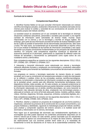 Boletín Oficial de Castilla y León
Núm. 190 Pág. 49714
Viernes, 30 de septiembre de 2022
Currículo de la materia
Competencias Específicas
1. Identificar fuentes fiables en las que consultar información relacionada con noticias
científico-tecnológicas actuales, analizando críticamente los resultados derivados de las
mismas para evaluar la solidez y veracidad de sus conclusiones de acuerdo con los
postulados propios del método científico.
La sociedad actual se caracteriza por el uso constante de la tecnología en diversas
situaciones cotidianas (educativas, personales o sociales) para acceder a una ingente
cantidad de información sobre actividades de diversa índole, muchas veces
relacionadas con la ciencia y con la tecnología y escritas en lengua inglesa. Sin
embargo, gran parte de esa información procede de fuentes de dudosa fiabilidad a partir
de las cuales es posible la transmisión de las denominadas pseudociencias, fake news
y bulos. Por esta razón, es fundamental que el alumnado desarrolle un espíritu crítico
con el que analizar la fiabilidad de las fuentes de información consultadas y sea capaz
de extraer sus propias conclusiones fundamentadas en los principios del razonamiento
científico. En conjunto, esta competencia específica contribuye al desarrollo de
autonomía personal en el alumnado, potenciando su capacidad de reflexión sobre las
noticias de actualidad y favoreciendo su participación como sujeto activo de una
ciudadanía activa y democrática.
Esta competencia específica se conecta con los siguientes descriptores: CCL2, CCL3,
CP1, STEM2, CD1, CPSAA1.2, CPSAA4, CC1.
2. Interpretar y transmitir información veraz relacionada con ciencia y tecnología,
utilizando diferentes formatos y empleando una terminología y vocabulario adecuados
al nivel educativo para fomentar las habilidades comunicativas del alumnado en ámbitos
formales.
Los progresos en ciencia y tecnología repercuten de manera directa en nuestra
sociedad, por lo que su comprensión es necesaria para adoptar un estilo de vida basado
en la reflexión y análisis crítico de los principales avances científico-tecnológicos.
Asimismo, la transmisión e intercambio de información constante es algo característico
de la sociedad actual, usando para ello diferentes herramientas tecnológicas como
dispositivos móviles, redes sociales, etc. En este contexto, es necesario proporcionar al
alumnado los instrumentos necesarios para que pueda interpretar y evaluar críticamente
la información relacionada con el ámbito científico-tecnológico, así como transmitir la
información más relevante derivada de ellos, empleando una terminología precisa y
adecuada al contexto, así como el formato adecuado (textos, modelos, gráficos, tablas,
vídeos, informes, diagramas, fórmulas, esquemas, símbolos, contenidos digitales, etc.)
Esta competencia específica se conecta con los siguientes descriptores: CCL1, CCL2,
CCL5, CP1, STEM2, STEM4, CD3, CPSAA4, CC3.
3. Planificar, diseñar y colaborar en proyectos de investigación de una forma asertiva y
respetuosa, valorando los procesos de la construcción de su propio conocimiento y sus
propias fortalezas y debilidades, siguiendo la metodología propia del método científico,
para analizar y comprender aspectos del entorno cercano a la realidad social del
alumnado y relacionados con la ciencia y tecnología.
Para lograr que el aprendizaje del alumnado sea verdaderamente significativo es
aconsejable que éste pueda relacionar los contenidos previamente adquiridos con el
entorno natural que le rodea. En este sentido, parece razonable que los estudiantes
sean capaces de aplicar sus conocimientos en la mejora de dicho entorno, valorando
las repercusiones que sus acciones puedan tener sobre él y la necesidad de
fundamentar la toma de decisiones en el marco de la sostenibilidad ambiental. Para
CV: BOCYL-D-30092022-4
 