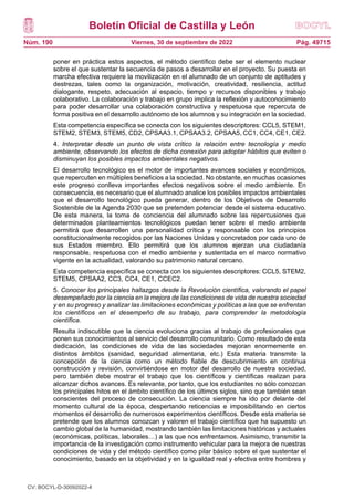 Boletín Oficial de Castilla y León
Núm. 190 Pág. 49715
Viernes, 30 de septiembre de 2022
poner en práctica estos aspectos, el método científico debe ser el elemento nuclear
sobre el que sustentar la secuencia de pasos a desarrollar en el proyecto. Su puesta en
marcha efectiva requiere la movilización en el alumnado de un conjunto de aptitudes y
destrezas, tales como la organización, motivación, creatividad, resiliencia, actitud
dialogante, respeto, adecuación al espacio, tiempo y recursos disponibles y trabajo
colaborativo. La colaboración y trabajo en grupo implica la reflexión y autoconocimiento
para poder desarrollar una colaboración constructiva y respetuosa que repercuta de
forma positiva en el desarrollo autónomo de los alumnos y su integración en la sociedad.
Esta competencia específica se conecta con los siguientes descriptores: CCL5, STEM1,
STEM2, STEM3, STEM5, CD2, CPSAA3.1, CPSAA3.2, CPSAA5, CC1, CC4, CE1, CE2.
4. Interpretar desde un punto de vista crítico la relación entre tecnología y medio
ambiente, observando los efectos de dicha conexión para adoptar hábitos que eviten o
disminuyan los posibles impactos ambientales negativos.
El desarrollo tecnológico es el motor de importantes avances sociales y económicos,
que repercuten en múltiples beneficios a la sociedad. No obstante, en muchas ocasiones
este progreso conlleva importantes efectos negativos sobre el medio ambiente. En
consecuencia, es necesario que el alumnado analice los posibles impactos ambientales
que el desarrollo tecnológico pueda generar, dentro de los Objetivos de Desarrollo
Sostenible de la Agenda 2030 que se pretenden potenciar desde el sistema educativo.
De esta manera, la toma de conciencia del alumnado sobre las repercusiones que
determinados planteamientos tecnológicos puedan tener sobre el medio ambiente
permitirá que desarrollen una personalidad crítica y responsable con los principios
constitucionalmente recogidos por las Naciones Unidas y concretados por cada uno de
sus Estados miembro. Ello permitirá que los alumnos ejerzan una ciudadanía
responsable, respetuosa con el medio ambiente y sustentada en el marco normativo
vigente en la actualidad, valorando su patrimonio natural cercano.
Esta competencia específica se conecta con los siguientes descriptores: CCL5, STEM2,
STEM5, CPSAA2, CC3, CC4, CE1, CCEC2.
5. Conocer los principales hallazgos desde la Revolución científica, valorando el papel
desempeñado por la ciencia en la mejora de las condiciones de vida de nuestra sociedad
y en su progreso y analizar las limitaciones económicas y políticas a las que se enfrentan
los científicos en el desempeño de su trabajo, para comprender la metodología
científica.
Resulta indiscutible que la ciencia evoluciona gracias al trabajo de profesionales que
ponen sus conocimientos al servicio del desarrollo comunitario. Como resultado de esta
dedicación, las condiciones de vida de las sociedades mejoran enormemente en
distintos ámbitos (sanidad, seguridad alimentaria, etc.) Esta materia transmite la
concepción de la ciencia como un método fiable de descubrimiento en continua
construcción y revisión, convirtiéndose en motor del desarrollo de nuestra sociedad,
pero también debe mostrar el trabajo que los científicos y científicas realizan para
alcanzar dichos avances. Es relevante, por tanto, que los estudiantes no sólo conozcan
los principales hitos en el ámbito científico de los últimos siglos, sino que también sean
conscientes del proceso de consecución. La ciencia siempre ha ido por delante del
momento cultural de la época, despertando reticencias e imposibilitando en ciertos
momentos el desarrollo de numerosos experimentos científicos. Desde esta materia se
pretende que los alumnos conozcan y valoren el trabajo científico que ha supuesto un
cambio global de la humanidad, mostrando también las limitaciones históricas y actuales
(económicas, políticas, laborales…) a las que nos enfrentamos. Asimismo, transmitir la
importancia de la investigación como instrumento vehicular para la mejora de nuestras
condiciones de vida y del método científico como pilar básico sobre el que sustentar el
conocimiento, basado en la objetividad y en la igualdad real y efectiva entre hombres y
CV: BOCYL-D-30092022-4
 