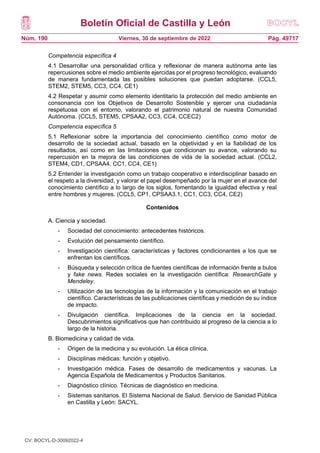 Boletín Oficial de Castilla y León
Núm. 190 Pág. 49717
Viernes, 30 de septiembre de 2022
Competencia específica 4
4.1 Desarrollar una personalidad crítica y reflexionar de manera autónoma ante las
repercusiones sobre el medio ambiente ejercidas por el progreso tecnológico, evaluando
de manera fundamentada las posibles soluciones que puedan adoptarse. (CCL5,
STEM2, STEM5, CC3, CC4, CE1)
4.2 Respetar y asumir como elemento identitario la protección del medio ambiente en
consonancia con los Objetivos de Desarrollo Sostenible y ejercer una ciudadanía
respetuosa con el entorno, valorando el patrimonio natural de nuestra Comunidad
Autónoma. (CCL5, STEM5, CPSAA2, CC3, CC4, CCEC2)
Competencia específica 5
5.1 Reflexionar sobre la importancia del conocimiento científico como motor de
desarrollo de la sociedad actual, basado en la objetividad y en la fiabilidad de los
resultados, así como en las limitaciones que condicionan su avance, valorando su
repercusión en la mejora de las condiciones de vida de la sociedad actual. (CCL2,
STEM4, CD1, CPSAA4, CC1, CC4, CE1)
5.2 Entender la investigación como un trabajo cooperativo e interdisciplinar basado en
el respeto a la diversidad, y valorar el papel desempeñado por la mujer en el avance del
conocimiento científico a lo largo de los siglos, fomentando la igualdad efectiva y real
entre hombres y mujeres. (CCL5, CP1, CPSAA3.1, CC1, CC3, CC4, CE2)
Contenidos
A. Ciencia y sociedad.
- Sociedad del conocimiento: antecedentes históricos.
- Evolución del pensamiento científico.
- Investigación científica: características y factores condicionantes a los que se
enfrentan los científicos.
- Búsqueda y selección crítica de fuentes científicas de información frente a bulos
y fake news. Redes sociales en la investigación científica: ResearchGate y
Mendeley.
- Utilización de las tecnologías de la información y la comunicación en el trabajo
científico. Características de las publicaciones científicas y medición de su índice
de impacto.
- Divulgación científica. Implicaciones de la ciencia en la sociedad.
Descubrimientos significativos que han contribuido al progreso de la ciencia a lo
largo de la historia.
B. Biomedicina y calidad de vida.
- Origen de la medicina y su evolución. La ética clínica.
- Disciplinas médicas: función y objetivo.
- Investigación médica. Fases de desarrollo de medicamentos y vacunas. La
Agencia Española de Medicamentos y Productos Sanitarios.
- Diagnóstico clínico. Técnicas de diagnóstico en medicina.
- Sistemas sanitarios. El Sistema Nacional de Salud. Servicio de Sanidad Pública
en Castilla y León: SACYL.
CV: BOCYL-D-30092022-4
 