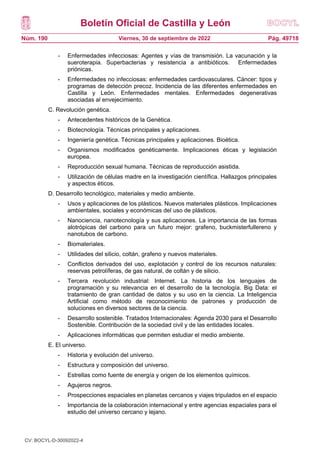 Boletín Oficial de Castilla y León
Núm. 190 Pág. 49718
Viernes, 30 de septiembre de 2022
- Enfermedades infecciosas: Agentes y vías de transmisión. La vacunación y la
sueroterapia. Superbacterias y resistencia a antibióticos. Enfermedades
priónicas.
- Enfermedades no infecciosas: enfermedades cardiovasculares. Cáncer: tipos y
programas de detección precoz. Incidencia de las diferentes enfermedades en
Castilla y León. Enfermedades mentales. Enfermedades degenerativas
asociadas al envejecimiento.
C. Revolución genética.
- Antecedentes históricos de la Genética.
- Biotecnología. Técnicas principales y aplicaciones.
- Ingeniería genética. Técnicas principales y aplicaciones. Bioética.
- Organismos modificados genéticamente. Implicaciones éticas y legislación
europea.
- Reproducción sexual humana. Técnicas de reproducción asistida.
- Utilización de células madre en la investigación científica. Hallazgos principales
y aspectos éticos.
D. Desarrollo tecnológico, materiales y medio ambiente.
- Usos y aplicaciones de los plásticos. Nuevos materiales plásticos. Implicaciones
ambientales, sociales y económicas del uso de plásticos.
- Nanociencia, nanotecnología y sus aplicaciones. La importancia de las formas
alotrópicas del carbono para un futuro mejor: grafeno, buckmisterfullereno y
nanotubos de carbono.
- Biomateriales.
- Utilidades del silicio, coltán, grafeno y nuevos materiales.
- Conflictos derivados del uso, explotación y control de los recursos naturales:
reservas petrolíferas, de gas natural, de coltán y de silicio.
- Tercera revolución industrial: Internet. La historia de los lenguajes de
programación y su relevancia en el desarrollo de la tecnología. Big Data: el
tratamiento de gran cantidad de datos y su uso en la ciencia. La Inteligencia
Artificial como método de reconocimiento de patrones y producción de
soluciones en diversos sectores de la ciencia.
- Desarrollo sostenible. Tratados Internacionales: Agenda 2030 para el Desarrollo
Sostenible. Contribución de la sociedad civil y de las entidades locales.
- Aplicaciones informáticas que permiten estudiar el medio ambiente.
E. El universo.
- Historia y evolución del universo.
- Estructura y composición del universo.
- Estrellas como fuente de energía y origen de los elementos químicos.
- Agujeros negros.
- Prospecciones espaciales en planetas cercanos y viajes tripulados en el espacio
- Importancia de la colaboración internacional y entre agencias espaciales para el
estudio del universo cercano y lejano.
CV: BOCYL-D-30092022-4
 