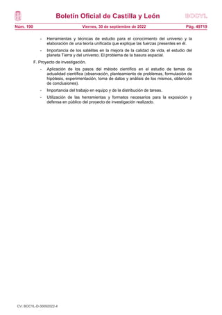 Boletín Oficial de Castilla y León
Núm. 190 Pág. 49719
Viernes, 30 de septiembre de 2022
- Herramientas y técnicas de estudio para el conocimiento del universo y la
elaboración de una teoría unificada que explique las fuerzas presentes en él.
- Importancia de los satélites en la mejora de la calidad de vida, el estudio del
planeta Tierra y del universo. El problema de la basura espacial.
F. Proyecto de investigación.
- Aplicación de los pasos del método científico en el estudio de temas de
actualidad científica (observación, planteamiento de problemas, formulación de
hipótesis, experimentación, toma de datos y análisis de los mismos, obtención
de conclusiones).
- Importancia del trabajo en equipo y de la distribución de tareas.
- Utilización de las herramientas y formatos necesarios para la exposición y
defensa en público del proyecto de investigación realizado.
CV: BOCYL-D-30092022-4
 
