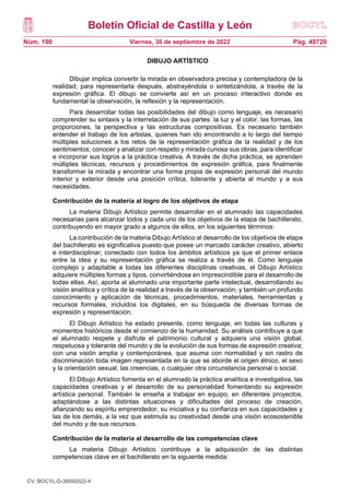 Boletín Oficial de Castilla y León
Núm. 190 Pág. 49720
Viernes, 30 de septiembre de 2022
DIBUJO ARTÍSTICO
Dibujar implica convertir la mirada en observadora precisa y contempladora de la
realidad; para representarla después, abstrayéndola o sintetizándola, a través de la
expresión gráfica. El dibujo se convierte así en un proceso interactivo donde es
fundamental la observación, la reflexión y la representación.
Para desarrollar todas las posibilidades del dibujo como lenguaje, es necesario
comprender su sintaxis y la interrelación de sus partes: la luz y el color, las formas, las
proporciones, la perspectiva y las estructuras compositivas. Es necesario también
entender el trabajo de los artistas, quienes han ido encontrando a lo largo del tiempo
múltiples soluciones a los retos de la representación gráfica de la realidad y de los
sentimientos; conocer y analizar con respeto y mirada curiosa sus obras, para identificar
e incorporar sus logros a la práctica creativa. A través de dicha práctica, se aprenden
múltiples técnicas, recursos y procedimientos de expresión gráfica, para finalmente
transformar la mirada y encontrar una forma propia de expresión personal del mundo
interior y exterior desde una posición crítica, tolerante y abierta al mundo y a sus
necesidades.
Contribución de la materia al logro de los objetivos de etapa
La materia Dibujo Artístico permite desarrollar en el alumnado las capacidades
necesarias para alcanzar todos y cada uno de los objetivos de la etapa de bachillerato,
contribuyendo en mayor grado a algunos de ellos, en los siguientes términos:
La contribución de la materia Dibujo Artístico al desarrollo de los objetivos de etapa
del bachillerato es significativa puesto que posee un marcado carácter creativo, abierto
e interdisciplinar; conectado con todos los ámbitos artísticos ya que el primer enlace
entre la idea y su representación gráfica se realiza a través de él. Como lenguaje
complejo y adaptable a todas las diferentes disciplinas creativas, el Dibujo Artístico
adquiere múltiples formas y tipos, convirtiéndose en imprescindible para el desarrollo de
todas ellas. Así, aporta al alumnado una importante parte intelectual, desarrollando su
visión analítica y crítica de la realidad a través de la observación; y también un profundo
conocimiento y aplicación de técnicas, procedimientos, materiales, herramientas y
recursos formales, incluidos los digitales, en su búsqueda de diversas formas de
expresión y representación.
El Dibujo Artístico ha estado presente, como lenguaje, en todas las culturas y
momentos históricos desde el comienzo de la humanidad. Su análisis contribuye a que
el alumnado respete y disfrute el patrimonio cultural y adquiera una visión global,
respetuosa y tolerante del mundo y de la evolución de sus formas de expresión creativa;
con una visión amplia y contemporánea, que asuma con normalidad y sin rastro de
discriminación toda imagen representada en la que se aborde el origen étnico, el sexo
y la orientación sexual, las creencias, o cualquier otra circunstancia personal o social.
El Dibujo Artístico fomenta en el alumnado la práctica analítica e investigativa, las
capacidades creativas y el desarrollo de su personalidad fomentando su expresión
artística personal. También le enseña a trabajar en equipo, en diferentes proyectos,
adaptándose a las distintas situaciones y dificultades del proceso de creación,
afianzando su espíritu emprendedor, su iniciativa y su confianza en sus capacidades y
las de los demás, a la vez que estimula su creatividad desde una visión ecosostenible
del mundo y de sus recursos.
Contribución de la materia al desarrollo de las competencias clave
La materia Dibujo Artístico contribuye a la adquisición de las distintas
competencias clave en el bachillerato en la siguiente medida:
CV: BOCYL-D-30092022-4
 