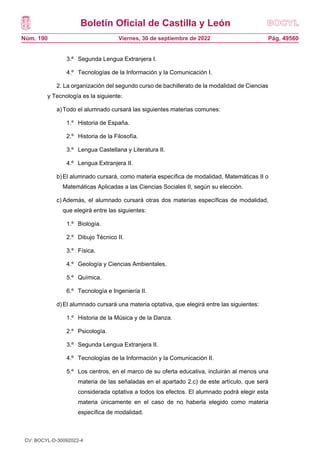 Boletín Oficial de Castilla y León
Núm. 190 Pág. 49560
Viernes, 30 de septiembre de 2022
3.º Segunda Lengua Extranjera I.
4.º Tecnologías de la Información y la Comunicación I.
2. La organización del segundo curso de bachillerato de la modalidad de Ciencias
y Tecnología es la siguiente:
a)Todo el alumnado cursará las siguientes materias comunes:
1.º Historia de España.
2.º Historia de la Filosofía.
3.º Lengua Castellana y Literatura II.
4.º Lengua Extranjera II.
b)El alumnado cursará, como materia específica de modalidad, Matemáticas II o
Matemáticas Aplicadas a las Ciencias Sociales II, según su elección.
c) Además, el alumnado cursará otras dos materias específicas de modalidad,
que elegirá entre las siguientes:
1.º Biología.
2.º Dibujo Técnico II.
3.º Física.
4.º Geología y Ciencias Ambientales.
5.º Química.
6.º Tecnología e Ingeniería II.
d)El alumnado cursará una materia optativa, que elegirá entre las siguientes:
1.º Historia de la Música y de la Danza.
2.º Psicología.
3.º Segunda Lengua Extranjera II.
4.º Tecnologías de la Información y la Comunicación II.
5.º Los centros, en el marco de su oferta educativa, incluirán al menos una
materia de las señaladas en el apartado 2.c) de este artículo, que será
considerada optativa a todos los efectos. El alumnado podrá elegir esta
materia únicamente en el caso de no haberla elegido como materia
específica de modalidad.
CV: BOCYL-D-30092022-4
 