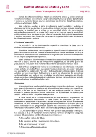 Boletín Oficial de Castilla y León
Núm. 190 Pág. 49722
Viernes, 30 de septiembre de 2022
Varias de estas competencias hacen que el alumno analice y aprecie el dibujo
como herramienta de conocimiento y expresión del ser humano a lo largo de la historia
y conozca la pluralidad de sus recursos aplicables a las diferentes disciplinas artísticas,
del diseño y la imagen digital.
Las restantes, aportan la parte investigadora, experimentadora y práctica al
alumnado; de forma que también él pueda utilizar el dibujo como un lenguaje con el que
representar la realidad que le rodea, o su necesidad interior de comunicación,
reinventando ambas según su propia visión personal enriquecida con una sensibilidad
estética abierta hacia las obras propias o las de los demás, dotándolo de las destrezas
y técnicas necesarias para desarrollar con solvencia proyectos individuales o colectivos
en diferentes ámbitos creativos.
Criterios de evaluación
La adquisición de las competencias específicas constituye la base para la
evaluación competencial del alumnado.
El nivel de desarrollo de cada competencia específica vendrá determinado por el
grado de consecución de los criterios de evaluación con los que se vincula, por lo que
estos han de entenderse como herramientas de diagnóstico en relación con el desarrollo
de las propias competencias específicas.
Estos criterios se han formulado vinculados a los descriptores de las competencias
clave en la etapa, a través de las competencias específicas, de tal forma que no se
produzca una evaluación de la materia independiente de las competencias clave.
Este enfoque competencial implica la necesidad de que los criterios de evaluación
midan tanto los productos finales esperados (resultados) como los procesos y actitudes
que acompañan su elaboración. Para ello, y dado que los aprendizajes propios de Dibujo
Artístico se han desarrollado habitualmente a partir de situaciones de aprendizaje
contextualizadas, bien reales o bien simuladas, los criterios de evaluación se deberán
ahora comprobar mediante la puesta en práctica de técnicas y procedimientos también
contextualizados a la realidad del alumnado.
Contenidos
Los contenidos se han formulado integrando conocimientos, destrezas y actitudes
cuyo aprendizaje resulta necesario para la adquisición de las competencias específicas.
Por ello, a la hora de su determinación se han tenido en cuenta los criterios de
evaluación, puesto que estos últimos determinan los aprendizajes necesarios para
adquirir cada una de las competencias específicas.
A pesar de ello, en el currículo establecido en este decreto no se presentan los
contenidos vinculados directamente a cada criterio de evaluación, ya que las
competencias específicas se evaluarán a través de la puesta en acción de diferentes
contenidos. De esta manera se otorga al profesorado la flexibilidad suficiente para que
pueda establecer en su programación docente las conexiones que demanden los
criterios de evaluación en función de las situaciones de aprendizaje que al efecto diseñe.
Así, los contenidos de Dibujo Artístico han quedado estructurados en bloques.
Los bloques A, B, D y F mantienen el mismo nombre y enfoque en el primer y segundo
curso de Dibujo Artístico, siendo estas sus denominaciones:
A. Concepto e historia del dibujo.
B. La expresión gráfica y sus recursos elementales.
D. La luz, el claroscuro y el color.
F. Proyectos gráficos colaborativos
CV: BOCYL-D-30092022-4
 