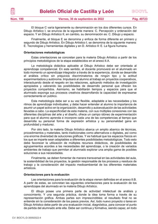 Boletín Oficial de Castilla y León
Núm. 190 Pág. 49723
Viernes, 30 de septiembre de 2022
El bloque C varía ligeramente su denominación en los dos diferentes cursos. En
Dibujo Artístico I, se enuncia de la siguiente manera: C. Percepción y ordenación del
espacio. Y en Dibujo Artístico II, en cambio, su denominación es: C. Dibujo y espacio.
Finalmente, el bloque E se denomina y enfoca de forma diferente en primero y
segundo de Dibujo Artístico. En Dibujo Artístico I, se denomina de la siguiente manera:
E. Tecnologías y herramientas digitales y en D. Artístico II: E. La figura humana.
Orientaciones metodológicas
Estas orientaciones se concretan para la materia Dibujo Artístico a partir de los
principios metodológicos de la etapa establecidos en el anexo II.A.
La metodología didáctica aplicable al Dibujo Artístico debe ser orientada al
aprendizaje competencial. En este sentido, el docente promoverá en el alumnado en
todo momento un aprendizaje integrador a través de la experiencia, donde se desarrolle
el análisis crítico sin prejuicios discriminatorios de ningún tipo y la actitud
experimentadora y autónoma. Impulsará al alumno al trabajo en proyectos cooperativos,
interactuando desde el respeto en las relaciones, aplicando métodos de investigación
apropiados y valorando las posibilidades de desarrollo personal que ofrecen los
proyectos compartidos. Asimismo, se habilitarán tiempos y espacios para que el
alumnado exponga sus procesos creativos desarrollando la capacidad de expresarse
correctamente en público.
Esta metodología debe ser a su vez flexible, adaptable a las necesidades y los
ritmos de aprendizaje individuales; y debe hacer entender al alumno la importancia de
asumir un papel activo en la organización, desarrollo y autoevaluación de las actividades
llevadas a cabo. La especificidad de esta materia, con sus múltiples conexiones con las
diferentes disciplinas del arte y el diseño, ofrece un campo idóneo de experimentación
para que el alumno aprenda e incorpore cada una de las competencias al tiempo que
desarrolla su personal forma de expresión artística y su personalidad gana en
profundidad y madurez.
Por otro lado, la materia Dibujo Artístico abarca un amplio abanico de técnicas,
procedimientos y materiales, tanto tradicionales como alternativos o digitales, así como
una enorme diversidad de soluciones gráficas. Y es habitual que los espacios físicos en
los que se imparte sean adaptables a diferentes posibilidades metodológicas. Todo esto
debe favorecer la utilización de múltiples recursos didácticos, de posibilidades de
agrupamientos acordes a las necesidades del aprendizaje, o la creación de variados
ambientes de trabajo que permitan al alumnado explorar una amplia gama de posibles
soluciones a sus necesidades.
Finalmente, se deben fomentar de manera transversal en las actividades del aula,
la sostenibilidad de los proyectos, la gestión responsable de los procesos y residuos de
trabajo y la consideración del impacto medioambiental de los diferentes materiales
artísticos.
Orientaciones para la evaluación
Las orientaciones para la evaluación de la etapa vienen definidas en el anexo II.B.
A partir de estas, se concretan las siguientes orientaciones para la evaluación de los
aprendizajes del alumnado en la materia Dibujo Artístico.
El dibujo posee una primera parte de actividad intelectual de análisis y
conocimiento. Y una segunda práctica, donde la idea toma forma a través de su
representación gráfica. Ambas partes son imprescindibles: el resultado final no se
entiende sin la consideración de los pasos previos. Así, todo nuevo proyecto o tarea en
Dibujo Artístico debe partir de una evaluación inicial, diagnóstica, para conocer el punto
de partida del alumnado ante ella. Debe ser continua y formativa, siendo capaz, en todo
CV: BOCYL-D-30092022-4
 