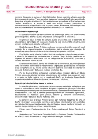 Boletín Oficial de Castilla y León
Núm. 190 Pág. 49724
Viernes, 30 de septiembre de 2022
momento de aportar al alumno un diagnóstico claro de sus carencias y logros, además
de propuestas de mejora. Y será sumativa, evaluando los resultados finales, permitiendo
determinar el grado de obtención de los objetivos de aprendizaje al final del proceso
creativo, enseñando al alumno a tener una actitud honesta, constructiva y
permanentemente autoevaluadora de su propio trabajo. Finalmente, todo este proceso
evaluador deberá tener en cuenta el principio de atención a la diversidad.
Situaciones de aprendizaje
La conceptualización de las situaciones de aprendizaje, junto a las orientaciones
generales para su diseño y puesta en práctica, se recogen en el anexo II.C.
Se plantean aquí, a modo de ejemplo, cuatro propuestas para el desarrollo de
situaciones de aprendizaje en escenarios reales, no solo en el ámbito educativo, sino
también en el personal, social y profesional.
Desde la materia Dibujo Artístico, en lo que concierne al ámbito personal, en el
contexto de la experimentación e investigación, cabría diseñar una situación de
aprendizaje que potenciara la toma de decisiones y la expresión individual.
En el ámbito social, abordando el contexto de manifestaciones culturales actuales,
la situación de aprendizaje planteada para la materia Dibujo Artístico, podría ser un
proyecto de temática relacionada con las desigualdades económicas, culturales y
sociales de nuestro mundo actual.
En el ámbito educativo, dentro del contexto de la convivencia, se podría plantear
como situación de aprendizaje la elaboración de un proyecto que sirva para concienciar
a los compañeros de su mismo centro educativo sobre la necesidad de entender el
concepto de tolerancia y de hacerlo realidad en el día a día.
Por fin, desde el ámbito profesional, en el contexto de iniciación laboral, en Dibujo
Artístico se pueden plantear variadas situaciones de aprendizaje que pongan en valor
la conexión de dicha materia con el mundo del diseño y/o la ciencia desarrollando
proyectos adaptados a diferentes tipos de necesidades y públicos.
Aprendizaje interdisciplinar desde la materia
La interdisciplinariedad puede entenderse como una estrategia pedagógica que
implica la interacción de varias disciplinas. El aprendizaje interdisciplinar proporciona al
alumnado oportunidades para utilizar conocimientos y destrezas relacionadas con dos
o más materias. A su vez, le permite aplicar capacidades en un contexto significativo,
desarrollando su habilidad para pensar, razonar y transferir conocimientos,
procedimientos y actitudes de una materia a otra.
La conexión que el Dibujo Artístico posee con múltiples disciplinas del arte, el
diseño y la imagen secuenciada, permite su aprendizaje interdisciplinar con casi todas
las materias. Mencionamos algunas de ellas con las que parece mantener conexión en
mayor o menor medida, en primer y segundo curso:
Primer curso. Fundamentos del Arte, Cultura Audiovisual, Dibujo Técnico I y
Volumen.
Segundo curso. Técnicas de Expresión Gráfico – Plásticas, Diseño, Fundamentos
del Arte II, Cultura Audiovisual II, Dibujo Técnico II o Imagen y Sonido.
CV: BOCYL-D-30092022-4
 