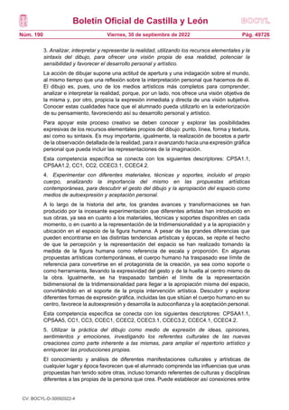 Boletín Oficial de Castilla y León
Núm. 190 Pág. 49726
Viernes, 30 de septiembre de 2022
3. Analizar, interpretar y representar la realidad, utilizando los recursos elementales y la
sintaxis del dibujo, para ofrecer una visión propia de esa realidad, potenciar la
sensibilidad y favorecer el desarrollo personal y artístico.
La acción de dibujar supone una actitud de apertura y una indagación sobre el mundo,
al mismo tiempo que una reflexión sobre la interpretación personal que hacemos de él.
El dibujo es, pues, uno de los medios artísticos más completos para comprender,
analizar e interpretar la realidad, porque, por un lado, nos ofrece una visión objetiva de
la misma y, por otro, propicia la expresión inmediata y directa de una visión subjetiva.
Conocer estas cualidades hace que el alumnado pueda utilizarlo en la exteriorización
de su pensamiento, favoreciendo así su desarrollo personal y artístico.
Para apoyar este proceso creativo se deben conocer y explorar las posibilidades
expresivas de los recursos elementales propios del dibujo: punto, línea, forma y textura,
así como su sintaxis. Es muy importante, igualmente, la realización de bocetos a partir
de la observación detallada de la realidad, para ir avanzando hacia una expresión gráfica
personal que pueda incluir las representaciones de la imaginación.
Esta competencia específica se conecta con los siguientes descriptores: CPSA1.1,
CPSAA1.2, CC1, CC2, CCEC3.1, CCEC4.2.
4. Experimentar con diferentes materiales, técnicas y soportes, incluido el propio
cuerpo, analizando la importancia del mismo en las propuestas artísticas
contemporáneas, para descubrir el gesto del dibujo y la apropiación del espacio como
medios de autoexpresión y aceptación personal.
A lo largo de la historia del arte, los grandes avances y transformaciones se han
producido por la incesante experimentación que diferentes artistas han introducido en
sus obras, ya sea en cuanto a los materiales, técnicas y soportes disponibles en cada
momento, o en cuanto a la representación de la tridimensionalidad y a la apropiación y
ubicación en el espacio de la figura humana. A pesar de las grandes diferencias que
pueden encontrarse en las distintas tendencias artísticas y épocas, se repite el hecho
de que la percepción y la representación del espacio se han realizado tomando la
medida de la figura humana como referencia de escala y proporción. En algunas
propuestas artísticas contemporáneas, el cuerpo humano ha traspasado ese límite de
referencia para convertirse en el protagonista de la creación, ya sea como soporte o
como herramienta, llevando la expresividad del gesto y de la huella al centro mismo de
la obra. Igualmente, se ha traspasado también el límite de la representación
bidimensional de la tridimensionalidad para llegar a la apropiación misma del espacio,
convirtiéndolo en el soporte de la propia intervención artística. Descubrir y explorar
diferentes formas de expresión gráfica, incluidas las que sitúan el cuerpo humano en su
centro, favorece la autoexpresión y desarrolla la autoconfianza y la aceptación personal.
Esta competencia específica se conecta con los siguientes descriptores: CPSAA1.1,
CPSAA5, CC1, CC3, CCEC1, CCEC2, CCEC3.1, CCEC3.2, CCEC4.1, CCEC4.2.
5. Utilizar la práctica del dibujo como medio de expresión de ideas, opiniones,
sentimientos y emociones, investigando los referentes culturales de las nuevas
creaciones como parte inherente a las mismas, para ampliar el repertorio artístico y
enriquecer las producciones propias.
El conocimiento y análisis de diferentes manifestaciones culturales y artísticas de
cualquier lugar y época favorecen que el alumnado comprenda las influencias que unas
propuestas han tenido sobre otras, incluso tomando referentes de culturas y disciplinas
diferentes a las propias de la persona que crea. Puede establecer así conexiones entre
CV: BOCYL-D-30092022-4
 