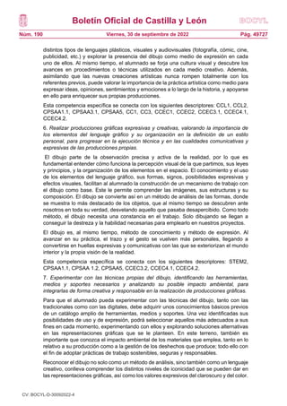 Boletín Oficial de Castilla y León
Núm. 190 Pág. 49727
Viernes, 30 de septiembre de 2022
distintos tipos de lenguajes plásticos, visuales y audiovisuales (fotografía, cómic, cine,
publicidad, etc.) y explorar la presencia del dibujo como medio de expresión en cada
uno de ellos. Al mismo tiempo, el alumnado se forja una cultura visual y descubre los
avances en procedimientos o técnicas utilizados en cada medio creativo. Además,
asimilando que las nuevas creaciones artísticas nunca rompen totalmente con los
referentes previos, puede valorar la importancia de la práctica artística como medio para
expresar ideas, opiniones, sentimientos y emociones a lo largo de la historia, y apoyarse
en ello para enriquecer sus propias producciones.
Esta competencia específica se conecta con los siguientes descriptores: CCL1, CCL2,
CPSAA1.1, CPSAA3.1, CPSAA5, CC1, CC3, CCEC1, CCEC2, CCEC3.1, CCEC4.1,
CCEC4.2.
6. Realizar producciones gráficas expresivas y creativas, valorando la importancia de
los elementos del lenguaje gráfico y su organización en la definición de un estilo
personal, para progresar en la ejecución técnica y en las cualidades comunicativas y
expresivas de las producciones propias.
El dibujo parte de la observación precisa y activa de la realidad, por lo que es
fundamental entender cómo funciona la percepción visual de la que partimos, sus leyes
y principios, y la organización de los elementos en el espacio. El conocimiento y el uso
de los elementos del lenguaje gráfico, sus formas, signos, posibilidades expresivas y
efectos visuales, facilitan al alumnado la construcción de un mecanismo de trabajo con
el dibujo como base. Este le permite comprender las imágenes, sus estructuras y su
composición. El dibujo se convierte así en un método de análisis de las formas, donde
se muestra lo más destacado de los objetos, que al mismo tiempo se descubren ante
nosotros en toda su verdad, desvelando aquello que pasaba desapercibido. Como todo
método, el dibujo necesita una constancia en el trabajo. Solo dibujando se llegan a
conseguir la destreza y la habilidad necesarias para emplearlo en nuestros proyectos.
El dibujo es, al mismo tiempo, método de conocimiento y método de expresión. Al
avanzar en su práctica, el trazo y el gesto se vuelven más personales, llegando a
convertirse en huellas expresivas y comunicativas con las que se exteriorizan el mundo
interior y la propia visión de la realidad.
Esta competencia específica se conecta con los siguientes descriptores: STEM2,
CPSAA1.1, CPSAA 1.2, CPSAA5, CCEC3.2, CCEC4.1, CCEC4.2.
7. Experimentar con las técnicas propias del dibujo, identificando las herramientas,
medios y soportes necesarios y analizando su posible impacto ambiental, para
integrarlas de forma creativa y responsable en la realización de producciones gráficas.
Para que el alumnado pueda experimentar con las técnicas del dibujo, tanto con las
tradicionales como con las digitales, debe adquirir unos conocimientos básicos previos
de un catálogo amplio de herramientas, medios y soportes. Una vez identificadas sus
posibilidades de uso y de expresión, podrá seleccionar aquellos más adecuados a sus
fines en cada momento, experimentando con ellos y explorando soluciones alternativas
en las representaciones gráficas que se le planteen. En este terreno, también es
importante que conozca el impacto ambiental de los materiales que emplea, tanto en lo
relativo a su producción como a la gestión de los deshechos que produce; todo ello con
el fin de adoptar prácticas de trabajo sostenibles, seguras y responsables.
Reconocer el dibujo no solo como un método de análisis, sino también como un lenguaje
creativo, conlleva comprender los distintos niveles de iconicidad que se pueden dar en
las representaciones gráficas, así como los valores expresivos del claroscuro y del color.
CV: BOCYL-D-30092022-4
 