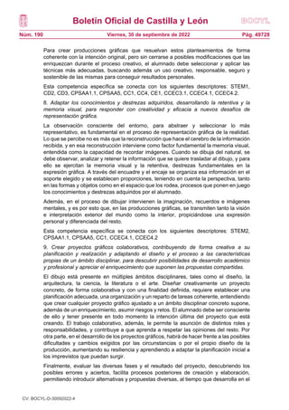 Boletín Oficial de Castilla y León
Núm. 190 Pág. 49728
Viernes, 30 de septiembre de 2022
Para crear producciones gráficas que resuelvan estos planteamientos de forma
coherente con la intención original, pero sin cerrarse a posibles modificaciones que las
enriquezcan durante el proceso creativo, el alumnado debe seleccionar y aplicar las
técnicas más adecuadas, buscando además un uso creativo, responsable, seguro y
sostenible de las mismas para conseguir resultados personales.
Esta competencia específica se conecta con los siguientes descriptores: STEM1,
CD2, CD3, CPSAA1.1, CPSAA5, CC1, CC4, CE1, CCEC3.1, CCEC4.1, CCEC4.2.
8. Adaptar los conocimientos y destrezas adquiridos, desarrollando la retentiva y la
memoria visual, para responder con creatividad y eficacia a nuevos desafíos de
representación gráfica.
La observación consciente del entorno, para abstraer y seleccionar lo más
representativo, es fundamental en el proceso de representación gráfica de la realidad.
Lo que se percibe no es más que la reconstrucción que hace el cerebro de la información
recibida, y en esa reconstrucción interviene como factor fundamental la memoria visual,
entendida como la capacidad de recordar imágenes. Cuando se dibuja del natural, se
debe observar, analizar y retener la información que se quiere trasladar al dibujo, y para
ello se ejercitan la memoria visual y la retentiva, destrezas fundamentales en la
expresión gráfica. A través del encuadre y el encaje se organiza esa información en el
soporte elegido y se establecen proporciones, teniendo en cuenta la perspectiva, tanto
en las formas y objetos como en el espacio que los rodea, procesos que ponen en juego
los conocimientos y destrezas adquiridos por el alumnado.
Además, en el proceso de dibujar intervienen la imaginación, recuerdos e imágenes
mentales, y es por esto que, en las producciones gráficas, se transmiten tanto la visión
e interpretación exterior del mundo como la interior, propiciándose una expresión
personal y diferenciada del resto.
Esta competencia específica se conecta con los siguientes descriptores: STEM2,
CPSAA1.1, CPSAA5, CC1, CCEC4.1, CCEC4.2
9. Crear proyectos gráficos colaborativos, contribuyendo de forma creativa a su
planificación y realización y adaptando el diseño y el proceso a las características
propias de un ámbito disciplinar, para descubrir posibilidades de desarrollo académico
y profesional y apreciar el enriquecimiento que suponen las propuestas compartidas.
El dibujo está presente en múltiples ámbitos disciplinares, tales como el diseño, la
arquitectura, la ciencia, la literatura o el arte. Diseñar creativamente un proyecto
concreto, de forma colaborativa y con una finalidad definida, requiere establecer una
planificación adecuada, una organización y un reparto de tareas coherente, entendiendo
que crear cualquier proyecto gráfico ajustado a un ámbito disciplinar concreto supone,
además de un enriquecimiento, asumir riesgos y retos. El alumnado debe ser consciente
de ello y tener presente en todo momento la intención última del proyecto que está
creando. El trabajo colaborativo, además, le permite la asunción de distintos roles y
responsabilidades, y contribuye a que aprenda a respetar las opiniones del resto. Por
otra parte, en el desarrollo de los proyectos gráficos, habrá de hacer frente a las posibles
dificultades y cambios exigidos por las circunstancias o por el propio diseño de la
producción, aumentando su resiliencia y aprendiendo a adaptar la planificación inicial a
los imprevistos que puedan surgir.
Finalmente, evaluar las diversas fases y el resultado del proyecto, descubriendo los
posibles errores y aciertos, facilita procesos posteriores de creación y elaboración,
permitiendo introducir alternativas y propuestas diversas, al tiempo que desarrolla en el
CV: BOCYL-D-30092022-4
 