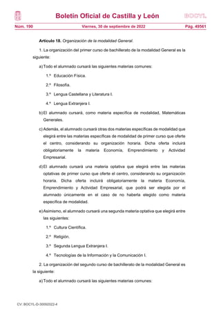 Boletín Oficial de Castilla y León
Núm. 190 Pág. 49561
Viernes, 30 de septiembre de 2022
Artículo 18. Organización de la modalidad General.
1. La organización del primer curso de bachillerato de la modalidad General es la
siguiente:
a)Todo el alumnado cursará las siguientes materias comunes:
1.º Educación Física.
2.º Filosofía.
3.º Lengua Castellana y Literatura I.
4.º Lengua Extranjera I.
b)El alumnado cursará, como materia específica de modalidad, Matemáticas
Generales.
c) Además, el alumnado cursará otras dos materias específicas de modalidad que
elegirá entre las materias específicas de modalidad de primer curso que oferte
el centro, considerando su organización horaria. Dicha oferta incluirá
obligatoriamente la materia Economía, Emprendimiento y Actividad
Empresarial.
d)El alumnado cursará una materia optativa que elegirá entre las materias
optativas de primer curso que oferte el centro, considerando su organización
horaria. Dicha oferta incluirá obligatoriamente la materia Economía,
Emprendimiento y Actividad Empresarial, que podrá ser elegida por el
alumnado únicamente en el caso de no haberla elegido como materia
específica de modalidad.
e)Asimismo, el alumnado cursará una segunda materia optativa que elegirá entre
las siguientes:
1.º Cultura Científica.
2.º Religión.
3.º Segunda Lengua Extranjera I.
4.º Tecnologías de la Información y la Comunicación I.
2. La organización del segundo curso de bachillerato de la modalidad General es
la siguiente:
a)Todo el alumnado cursará las siguientes materias comunes:
1.º Historia de España.
CV: BOCYL-D-30092022-4
 
