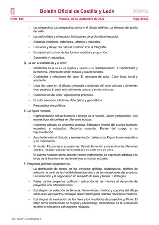 Boletín Oficial de Castilla y León
Núm. 190 Pág. 49737
Viernes, 30 de septiembre de 2022
- La perspectiva. La perspectiva cónica y el dibujo artístico. La elección del punto
de vista.
- La profundidad y el espacio. Indicadores de profundidad espacial.
- Espacios interiores, exteriores, urbanos y naturales.
- Encuadre y dibujo del natural. Relación con la fotografía.
- Encajado estructural de las formas: medida y proporción.
- Geometría y naturaleza.
D. La luz, el claroscuro y el color.
- Incidencia de la luz en los objetos y espacios y su representación. El sombreado y
la mancha. Valoración tonal: escalas y claves tonales.
- Cualidades y relaciones del color. El contraste de color. Color local, tonal y
ambiental.
- Usos del color en el dibujo. Simbología y psicología del color aplicada a diferentes
fines creativos. El color en las diferentes culturas y estilos artísticos.
- Dimensiones del color. Aplicaciones prácticas.
- El color asociado a la línea. Arte óptico y geométrico.
- Perspectiva atmosférica.
E. La figura humana.
- Representación del ser humano a lo largo de la historia. Canon y proporción. Los
estereotipos de belleza en diferentes épocas.
- Nociones básicas de anatomía artística. Estructura interna del cuerpo humano:
esqueleto y músculos. Mecánica muscular. Partes del cuerpo y su
representación.
- Apunte del natural. Estudio y representación del escorzo. Figura humana estática
y en movimiento.
- El retrato. Facciones y expresiones. Retrato femenino y masculino de diferentes
edades. Rasgos básicos característicos de cada uno de ellos.
- El cuerpo humano como soporte y como instrumento de expresión artística a lo
largo de la historia y en las tendencias artísticas actuales.
F. Proyectos gráficos colaborativos.
- La distribución de tareas en los proyectos gráficos colaborativos: criterios de
selección a partir de las habilidades requeridas y de las necesidades del proyecto.
La interacción y la negociación en el reparto de roles y tareas. Estrategias.
- Fases de los proyectos gráficos y aplicación de las mismas al desarrollo de
proyectos con diferentes fines.
- Estrategias de selección de técnicas, herramientas, medios y soportes del dibujo
adecuados a proyectos complejos desarrollados para distintas disciplinas creativas.
- Estrategias de evaluación de las fases y los resultados de proyectos gráficos. El
error como oportunidad de mejora y aprendizaje. Importancia de la evaluación
externa o interactiva del proyecto realizado.
CV: BOCYL-D-30092022-4
 