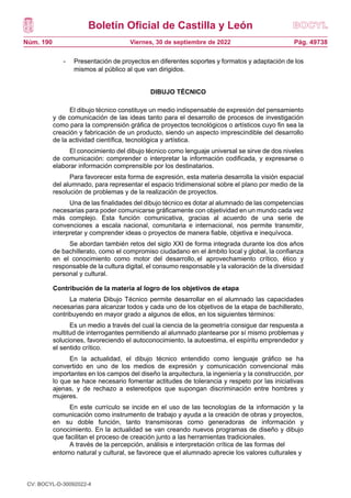 Boletín Oficial de Castilla y León
Núm. 190 Pág. 49738
Viernes, 30 de septiembre de 2022
- Presentación de proyectos en diferentes soportes y formatos y adaptación de los
mismos al público al que van dirigidos.
DIBUJO TÉCNICO
El dibujo técnico constituye un medio indispensable de expresión del pensamiento
y de comunicación de las ideas tanto para el desarrollo de procesos de investigación
como para la comprensión gráfica de proyectos tecnológicos o artísticos cuyo fin sea la
creación y fabricación de un producto, siendo un aspecto imprescindible del desarrollo
de la actividad científica, tecnológica y artística.
El conocimiento del dibujo técnico como lenguaje universal se sirve de dos niveles
de comunicación: comprender o interpretar la información codificada, y expresarse o
elaborar información comprensible por los destinatarios.
Para favorecer esta forma de expresión, esta materia desarrolla la visión espacial
del alumnado, para representar el espacio tridimensional sobre el plano por medio de la
resolución de problemas y de la realización de proyectos.
Una de las finalidades del dibujo técnico es dotar al alumnado de las competencias
necesarias para poder comunicarse gráficamente con objetividad en un mundo cada vez
más complejo. Esta función comunicativa, gracias al acuerdo de una serie de
convenciones a escala nacional, comunitaria e internacional, nos permite transmitir,
interpretar y comprender ideas o proyectos de manera fiable, objetiva e inequívoca.
Se abordan también retos del siglo XXI de forma integrada durante los dos años
de bachillerato, como el compromiso ciudadano en el ámbito local y global, la confianza
en el conocimiento como motor del desarrollo, el aprovechamiento crítico, ético y
responsable de la cultura digital, el consumo responsable y la valoración de la diversidad
personal y cultural.
Contribución de la materia al logro de los objetivos de etapa
La materia Dibujo Técnico permite desarrollar en el alumnado las capacidades
necesarias para alcanzar todos y cada uno de los objetivos de la etapa de bachillerato,
contribuyendo en mayor grado a algunos de ellos, en los siguientes términos:
Es un medio a través del cual la ciencia de la geometría consigue dar respuesta a
multitud de interrogantes permitiendo al alumnado plantearse por sí mismo problemas y
soluciones, favoreciendo el autoconocimiento, la autoestima, el espíritu emprendedor y
el sentido crítico.
En la actualidad, el dibujo técnico entendido como lenguaje gráfico se ha
convertido en uno de los medios de expresión y comunicación convencional más
importantes en los campos del diseño la arquitectura, la ingeniería y la construcción, por
lo que se hace necesario fomentar actitudes de tolerancia y respeto por las iniciativas
ajenas, y de rechazo a estereotipos que supongan discriminación entre hombres y
mujeres.
En este currículo se incide en el uso de las tecnologías de la información y la
comunicación como instrumento de trabajo y ayuda a la creación de obras y proyectos,
en su doble función, tanto transmisoras como generadoras de información y
conocimiento. En la actualidad se van creando nuevos programas de diseño y dibujo
que facilitan el proceso de creación junto a las herramientas tradicionales.
A través de la percepción, análisis e interpretación crítica de las formas del
entorno natural y cultural, se favorece que el alumnado aprecie los valores culturales y
CV: BOCYL-D-30092022-4
 