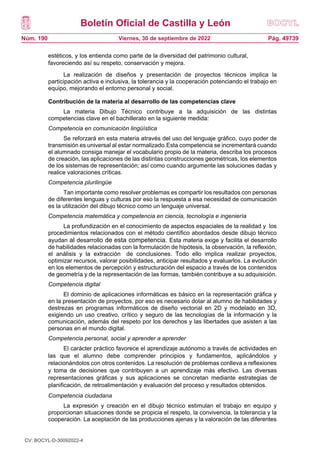 Boletín Oficial de Castilla y León
Núm. 190 Pág. 49739
Viernes, 30 de septiembre de 2022
estéticos, y los entienda como parte de la diversidad del patrimonio cultural,
favoreciendo así su respeto, conservación y mejora.
La realización de diseños y presentación de proyectos técnicos implica la
participación activa e inclusiva, la tolerancia y la cooperación potenciando el trabajo en
equipo, mejorando el entorno personal y social.
Contribución de la materia al desarrollo de las competencias clave
La materia Dibujo Técnico contribuye a la adquisición de las distintas
competencias clave en el bachillerato en la siguiente medida:
Competencia en comunicación lingüística
Se reforzará en esta materia através del uso del lenguaje gráfico, cuyo poder de
transmisión es universal al estar normalizado.Esta competencia se incrementará cuando
el alumnado consiga manejar el vocabulario propio de la materia, describa los procesos
de creación, las aplicaciones de las distintas construcciones geométricas, los elementos
de los sistemas de representación; así como cuando argumente las soluciones dadas y
realice valoraciones críticas.
Competencia plurilingüe
Tan importante como resolver problemas es compartir los resultados con personas
de diferentes lenguas y culturas por eso la respuesta a esa necesidad de comunicación
es la utilización del dibujo técnico como un lenguaje universal.
Competencia matemática y competencia en ciencia, tecnología e ingeniería
La profundización en el conocimiento de aspectos espaciales de la realidad y los
procedimientos relacionados con el método científico abordados desde dibujo técnico
ayudan al desarrollo de esta competencia. Esta materia exige y facilita el desarrollo
de habilidades relacionadas con la formulación de hipótesis, la observación, la reflexión,
el análisis y la extracción de conclusiones. Todo ello implica realizar proyectos,
optimizar recursos, valorar posibilidades, anticipar resultados y evaluarlos. La evolución
en los elementos de percepción y estructuración del espacio a través de los contenidos
de geometría y de la representación de las formas, también contribuye a su adquisición.
Competencia digital
El dominio de aplicaciones informáticas es básico en la representación gráfica y
en la presentación de proyectos, por eso es necesario dotar al alumno de habilidades y
destrezas en programas informáticos de diseño vectorial en 2D y modelado en 3D,
exigiendo un uso creativo, crítico y seguro de las tecnologías de la información y la
comunicación, además del respeto por los derechos y las libertades que asisten a las
personas en el mundo digital.
Competencia personal, social y aprender a aprender
El carácter práctico favorece el aprendizaje autónomo a través de actividades en
las que el alumno debe comprender principios y fundamentos, aplicándolos y
relacionándolos con otros contenidos. La resolución de problemas conlleva a reflexiones
y toma de decisiones que contribuyen a un aprendizaje más efectivo. Las diversas
representaciones gráficas y sus aplicaciones se concretan mediante estrategias de
planificación, de retroalimentación y evaluación del proceso y resultados obtenidos.
Competencia ciudadana
La expresión y creación en el dibujo técnico estimulan el trabajo en equipo y
proporcionan situaciones donde se propicia el respeto, la convivencia, la tolerancia y la
cooperación. La aceptación de las producciones ajenas y la valoración de las diferentes
CV: BOCYL-D-30092022-4
 