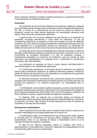 Boletín Oficial de Castilla y León
Núm. 190 Pág. 49741
Viernes, 30 de septiembre de 2022
ahora comprobar mediante la puesta en práctica de técnicas y procedimientos también
contextualizados a la realidad del alumnado.
Contenidos
Los contenidos se han formulado integrando conocimientos, destrezas y actitudes
cuyo aprendizaje resulta necesario para la adquisición de las competencias específicas.
Por ello, a la hora de su determinación se han tenido en cuenta los criterios de
evaluación, puesto que estos últimos determinan los aprendizajes necesarios para
adquirir cada una de las competencias específicas.
A pesar de ello, en el currículo establecido en este decreto no se presentan los
contenidos vinculados directamente a cada criterio de evaluación, ya que las
competencias específicas se evaluarán a través de la puesta en acción de diferentes
contenidos. De esta manera se otorga al profesorado la flexibilidad suficiente para que
pueda establecer en su programación docente las conexiones que demanden los
criterios de evaluación en función de las situaciones de aprendizaje que al efecto diseñe.
A lo largo de los dos cursos de bachillerato los contenidos adquieren un grado de
dificultad y profundización progresiva, iniciándose el alumnado, en el primer curso, en el
conocimiento de conceptos importantes a la hora de establecer procesos y
razonamientos aplicables a la resolución de problemas o que son soporte de otros
posteriores, para gradualmente en el segundo curso, ir adquiriendo un conocimiento
más amplio sobre esta disciplina.
Los contenidos se organizan en torno a cuatro bloques interrelacionados e
íntimamente ligados a las competencias específicas:
A. Fundamentos geométricos, el alumnado aborda la resolución de problemas
sobre el plano e identifica su aparición y su utilidad en diferentes contextos. También se
plantea la relación del dibujo técnico y las matemáticas y la presencia de la geometría
en las formas de la arquitectura e ingeniería.
B. Geometría proyectiva, se pretende que el alumnado adquiera los contenidos
necesarios para representar gráficamente la realidad espacial, con el finde expresar con
precisión las soluciones a un problema constructivo o de interpretarlas para su
ejecución.
C. Normalización y documentación gráfica de proyectos, se dota al alumnado de los
contenidos necesarios para visualizar y comunicar la forma y dimensiones de los objetos de
forma inequívoca siguiendo las normas UNE e ISO, con el fin de elaborar y presentar, de
forma individual o en grupo, proyectos sencillos de ingeniería o arquitectura.
D. Sistemas CAD, se pretende que el alumnado aplique las técnicas de
representación gráfica adquiridas utilizando programas de diseñoasistido por ordenador;
su desarrollo, por tanto, debe hacerse de forma transversal en todos los bloques de
contenidos y a lo largo de toda la etapa.
Orientaciones metodológicas
Estas orientaciones se concretan para la materia Dibujo Técnico a partir de los
principios metodológicos de la etapa establecidos en el anexo II.A.
La metodología a seguir se fundamentará en que el dibujo técnico debe capacitar
al alumnado para el conocimiento del lenguaje gráfico empleado por las distintas
especialidades, tanto en sus aspectos de lectura e interpretación como en el de
expresión de ideas tecnológicas o científicas.
El logro de los objetivos propuestos implica un equilibrio entre teoría y
experimentación, y entre deducción e inducción, integrando la conceptualización en los
procedimientos gráficos para su representación.
CV: BOCYL-D-30092022-4
 