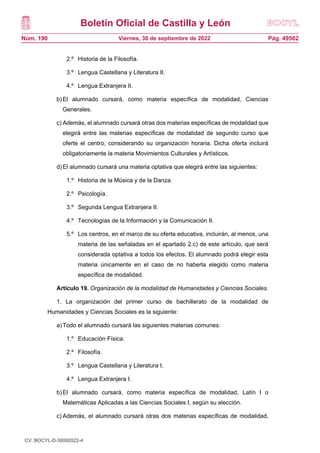 Boletín Oficial de Castilla y León
Núm. 190 Pág. 49562
Viernes, 30 de septiembre de 2022
2.º Historia de la Filosofía.
3.º Lengua Castellana y Literatura II.
4.º Lengua Extranjera II.
b)El alumnado cursará, como materia específica de modalidad, Ciencias
Generales.
c) Además, el alumnado cursará otras dos materias específicas de modalidad que
elegirá entre las materias específicas de modalidad de segundo curso que
oferte el centro, considerando su organización horaria. Dicha oferta incluirá
obligatoriamente la materia Movimientos Culturales y Artísticos.
d)El alumnado cursará una materia optativa que elegirá entre las siguientes:
1.º Historia de la Música y de la Danza.
2.º Psicología.
3.º Segunda Lengua Extranjera II.
4.º Tecnologías de la Información y la Comunicación II.
5.º Los centros, en el marco de su oferta educativa, incluirán, al menos, una
materia de las señaladas en el apartado 2.c) de este artículo, que será
considerada optativa a todos los efectos. El alumnado podrá elegir esta
materia únicamente en el caso de no haberla elegido como materia
específica de modalidad.
Artículo 19. Organización de la modalidad de Humanidades y Ciencias Sociales.
1. La organización del primer curso de bachillerato de la modalidad de
Humanidades y Ciencias Sociales es la siguiente:
a)Todo el alumnado cursará las siguientes materias comunes:
1.º Educación Física.
2.º Filosofía.
3.º Lengua Castellana y Literatura I.
4.º Lengua Extranjera I.
b)El alumnado cursará, como materia específica de modalidad, Latín I o
Matemáticas Aplicadas a las Ciencias Sociales I, según su elección.
c) Además, el alumnado cursará otras dos materias específicas de modalidad,
que elegirá entre las siguientes:
CV: BOCYL-D-30092022-4
 
