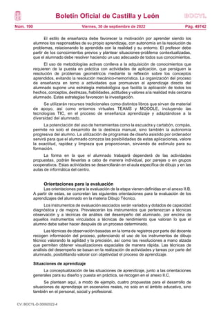 Boletín Oficial de Castilla y León
Núm. 190 Pág. 49742
Viernes, 30 de septiembre de 2022
El estilo de enseñanza debe favorecer la motivación por aprender siendo los
alumnos los responsables de su propio aprendizaje, con autonomía en la resolución de
problemas, relacionando lo aprendido con la realidad y su entorno. El profesor debe
partir de los conocimientos previos y plantear situaciones-problema contextualizadas,
que el alumnado debe resolver haciendo un uso adecuado de todos sus conocimientos.
El uso de metodologías activas conlleva a la adquisición de conocimientos que
requieren de la puesta en práctica con actividades de aplicación, que persiguen la
resolución de problemas geométricos mediante la reflexión sobre los conceptos
aprendidos, evitando la resolución mecánico-memorística. La organización del proceso
de enseñanza en torno a actividades que promuevan el aprendizaje directo del
alumnado supone una estrategia metodológica que facilita la aplicación de todos los
hechos, conceptos, destrezas, habilidades, actitudes y valores a la realidad más cercana
alumnado. Estas estrategias favorecen la investigación.
Se utilizarán recursos tradicionales como distintos libros que sirvan de material
de apoyo, así como entornos virtuales TEAMS y MOODLE, incluyendo las
tecnologías TIC, en el proceso de enseñanza aprendizaje y adaptándose a la
diversidad del alumnado.
La potenciación del uso de herramientas como la escuadra y cartabón, compás,
permite no solo el desarrollo de la destreza manual, sino también la autonomía
progresiva del alumno. La utilización de programas de diseño asistido por ordenador
servirá para que el alumnado conozca las posibilidades de estas aplicaciones, valore
la exactitud, rapidez y limpieza que proporcionan, sirviendo de estímulo para su
formación.
La forma en la que el alumnado trabajará dependerá de las actividades
propuestas, podrán llevarlas a cabo de manera individual, por parejas o en grupos
cooperativos. Estas actividades se desarrollarán en el aula específica de dibujo y en las
aulas de informática del centro.
Orientaciones para la evaluación
Las orientaciones para la evaluación de la etapa vienen definidas en el anexo II.B.
A partir de estas, se concretan las siguientes orientaciones para la evaluación de los
aprendizajes del alumnado en la materia Dibujo Técnico.
Los instrumentos de evaluación asociados serán variados y dotados de capacidad
diagnóstica y de mejora. Prevalecerán los instrumentos que pertenezcan a técnicas
observación y a técnicas de análisis del desempeño del alumnado, por encima de
aquellos instrumentos vinculados a técnicas de rendimiento que valoran lo que el
alumno debe saber hacer después de un proceso determinado.
Las técnicas de observación basadas en la toma de registros por parte del docente
recogen información del proceso, potenciando el uso de los instrumentos de dibujo
técnico valorando la agilidad y la precisión, así como las resoluciones a mano alzada
que permiten obtener visualizaciones espaciales de manera rápida. Las técnicas de
análisis del desempeño se basan en la realización de actividades y tareas por parte del
alumnado, posibilitando valorar con objetividad el proceso de aprendizaje.
Situaciones de aprendizaje
La conceptualización de las situaciones de aprendizaje, junto a las orientaciones
generales para su diseño y puesta en práctica, se recogen en el anexo II.C.
Se plantean aquí, a modo de ejemplo, cuatro propuestas para el desarrollo de
situaciones de aprendizaje en escenarios reales, no solo en el ámbito educativo, sino
también en el personal, social y profesional.
CV: BOCYL-D-30092022-4
 