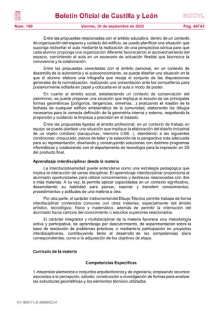 Boletín Oficial de Castilla y León
Núm. 190 Pág. 49743
Viernes, 30 de septiembre de 2022
Entre las propuestas relacionadas con el ámbito educativo, dentro de un contexto
de organización del espacio y cuidado del edificio, se puede planificar una situación que
suponga rediseñar el aula mediante la realización de una perspectiva cónica para que
cada alumno proponga una organización diferente favoreciendo el aprovechamiento del
espacio, convirtiendo el aula en un escenario de actuación flexible que favorezca la
convivencia y la colaboración.
Entre las propuestas conectadas con el ámbito personal, en un contexto de
desarrollo de la autonomía y el autoconocimiento, se puede diseñar una situación en la
que el alumno elabore una infografía que recoja el conjunto de las disposiciones
generales de la normalización, realizando una presentación ante los compañeros para
posteriormente editarla en papel y colocarla en el aula a modo de poster.
En cuanto al ámbito social, estableciendo un contexto de conservación del
patrimonio, se puede proponer una situación que implique el estudio de las principales
formas geométricas (polígonos, tangencias, simetrías…) analizando el rosetón de la
fachada de cualquier edificio emblemático de la comunidad, elaborando los dibujos
necesarios para la correcta definición de la geometría interna y externa, respetando la
proporción y cuidando la limpieza y precisión en el trazado.
Entre las propuestas ligadas al ámbito profesional, en un contexto de trabajo en
equipo se puede plantear una situación que implique la elaboración del diseño industrial
de un objeto cotidiano (sacapuntas, memoria USB…), atendiendo a las siguientes
condiciones: croquizado, planos de taller y la selección de la perspectiva más adecuada
para su representación, diseñando y construyendo soluciones con distintos programas
informáticos y colaborando con el departamento de tecnología para la impresión en 3D
del producto final.
Aprendizaje interdisciplinar desde la materia
La interdisciplinariedad puede entenderse como una estrategia pedagógica que
implica la interacción de varias disciplinas. El aprendizaje interdisciplinar proporciona al
alumnado oportunidades para utilizar conocimientos y destrezas relacionadas con dos
o más materias. A su vez, le permite aplicar capacidades en un contexto significativo,
desarrollando su habilidad para pensar, razonar y transferir conocimientos,
procedimientos y actitudes de una materia a otra.
Por otra parte, el carácter instrumental del Dibujo Técnico permite trabajar de forma
interdisciplinar contenidos comunes con otras materias, especialmente del ámbito
artístico, tecnológico, físico y matemático, además de permitir la orientación del
alumnado hacia campos del conocimiento o estudios superiores relacionados.
El carácter integrador y multidisciplinar de la materia favorece una metodología
activa y participativa, de aprendizaje por descubrimiento, de experimentación sobre la
base de resolución de problemas prácticos, o mediantela participación en proyectos
interdisciplinares, contribuyendo tanto al desarrollo de las competencias clave
correspondientes, como a la adquisición de los objetivos de etapa.
Currículo de la materia
Competencias Específicas
1.Interpretar elementos o conjuntos arquitectónicos y de ingeniería, empleando recursos
asociados a la percepción, estudio, construcción e investigación de formas para analizar
las estructuras geométricas y los elementos técnicos utilizados.
CV: BOCYL-D-30092022-4
 