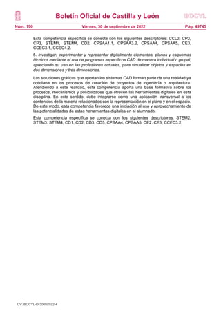 Boletín Oficial de Castilla y León
Núm. 190 Pág. 49745
Viernes, 30 de septiembre de 2022
Esta competencia específica se conecta con los siguientes descriptores: CCL2, CP2,
CP3, STEM1, STEM4, CD2, CPSAA1.1, CPSAA3.2, CPSAA4, CPSAA5, CE3,
CCEC3.1, CCEC4.2.
5. Investigar, experimentar y representar digitalmente elementos, planos y esquemas
técnicos mediante el uso de programas específicos CAD de manera individual o grupal,
apreciando su uso en las profesiones actuales, para virtualizar objetos y espacios en
dos dimensiones y tres dimensiones.
Las soluciones gráficas que aportan los sistemas CAD forman parte de una realidad ya
cotidiana en los procesos de creación de proyectos de ingeniería o arquitectura.
Atendiendo a esta realidad, esta competencia aporta una base formativa sobre los
procesos, mecanismos y posibilidades que ofrecen las herramientas digitales en esta
disciplina. En este sentido, debe integrarse como una aplicación transversal a los
contenidos de la materia relacionados con la representación en el plano y en el espacio.
De este modo, esta competencia favorece una iniciación al uso y aprovechamiento de
las potencialidades de estas herramientas digitales en el alumnado.
Esta competencia específica se conecta con los siguientes descriptores: STEM2,
STEM3, STEM4, CD1, CD2, CD3, CD5, CPSAA4, CPSAA5, CE2, CE3, CCEC3.2.
CV: BOCYL-D-30092022-4
 