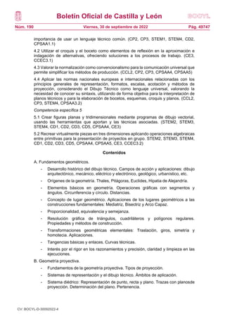 Boletín Oficial de Castilla y León
Núm. 190 Pág. 49747
Viernes, 30 de septiembre de 2022
importancia de usar un lenguaje técnico común. (CP2, CP3, STEM1, STEM4, CD2,
CPSAA1.1)
4.2 Utilizar el croquis y el boceto como elementos de reflexión en la aproximación e
indagación de alternativas, ofreciendo soluciones a los procesos de trabajo. (CE3,
CCEC3.1)
4.3 Valorar la normalización como convencionalismo para la comunicación universal que
permite simplificar los métodos de producción. (CCL2, CP2, CP3, CPSAA4, CPSAA5)
4.4 Aplicar las normas nacionales europeas e internacionales relacionadas con los
principios generales de representación, formatos, escalas, acotación y métodos de
proyección, considerando el Dibujo Técnico como lenguaje universal, valorando la
necesidad de conocer su sintaxis, utilizando de forma objetiva para la interpretación de
planos técnicos y para la elaboración de bocetos, esquemas, croquis y planos. (CCL2,
CP3, STEM4, CPSAA3.2)
Competencia específica 5
5.1 Crear figuras planas y tridimensionales mediante programas de dibujo vectorial,
usando las herramientas que aportan y las técnicas asociadas. (STEM2, STEM3,
STEM4, CD1, CD2, CD3, CD5, CPSAA4, CE3)
5.2 Recrear virtualmente piezas en tres dimensiones aplicando operaciones algebraicas
entre primitivas para la presentación de proyectos en grupo. STEM2, STEM3, STEM4,
CD1, CD2, CD3, CD5, CPSAA4, CPSAA5, CE3, CCEC3.2)
Contenidos
A. Fundamentos geométricos.
- Desarrollo histórico del dibujo técnico. Campos de acción y aplicaciones: dibujo
arquitectónico, mecánico, eléctrico y electrónico, geológico, urbanístico, etc.
- Orígenes de la geometría. Thales, Pitágoras, Euclides, Hipatia de Alejandría.
- Elementos básicos en geometría. Operaciones gráficas con segmentos y
ángulos. Circunferencia y círculo. Distancias.
- Concepto de lugar geométrico. Aplicaciones de los lugares geométricos a las
construcciones fundamentales: Mediatriz, Bisectriz y Arco Capaz.
- Proporcionalidad, equivalencia y semejanza.
- Resolución gráfica de triángulos, cuadriláteros y polígonos regulares.
Propiedades y métodos de construcción.
- Transformaciones geométricas elementales: Traslación, giros, simetría y
homotecia. Aplicaciones.
- Tangencias básicas y enlaces. Curvas técnicas.
- Interés por el rigor en los razonamientos y precisión, claridad y limpieza en las
ejecuciones.
B. Geometría proyectiva.
- Fundamentos de la geometría proyectiva. Tipos de proyección.
- Sistemas de representación y el dibujo técnico. Ámbitos de aplicación.
- Sistema diédrico: Representación de punto, recta y plano. Trazas con planosde
proyección. Determinación del plano. Pertenencia.
CV: BOCYL-D-30092022-4
 