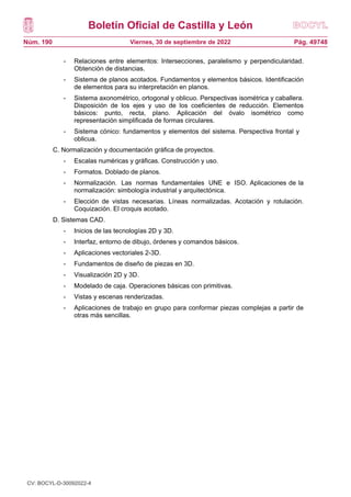 Boletín Oficial de Castilla y León
Núm. 190 Pág. 49748
Viernes, 30 de septiembre de 2022
- Relaciones entre elementos: Intersecciones, paralelismo y perpendicularidad.
Obtención de distancias.
- Sistema de planos acotados. Fundamentos y elementos básicos. Identificación
de elementos para su interpretación en planos.
- Sistema axonométrico, ortogonal y oblicuo. Perspectivas isométrica y caballera.
Disposición de los ejes y uso de los coeficientes de reducción. Elementos
básicos: punto, recta, plano. Aplicación del óvalo isométrico como
representación simplificada de formas circulares.
- Sistema cónico: fundamentos y elementos del sistema. Perspectiva frontal y
oblicua.
C. Normalización y documentación gráfica de proyectos.
- Escalas numéricas y gráficas. Construcción y uso.
- Formatos. Doblado de planos.
- Normalización. Las normas fundamentales UNE e ISO. Aplicaciones de la
normalización: simbología industrial y arquitectónica.
- Elección de vistas necesarias. Líneas normalizadas. Acotación y rotulación.
Coquización. El croquis acotado.
D. Sistemas CAD.
- Inicios de las tecnologías 2D y 3D.
- Interfaz, entorno de dibujo, órdenes y comandos básicos.
- Aplicaciones vectoriales 2-3D.
- Fundamentos de diseño de piezas en 3D.
- Visualización 2D y 3D.
- Modelado de caja. Operaciones básicas con primitivas.
- Vistas y escenas renderizadas.
- Aplicaciones de trabajo en grupo para conformar piezas complejas a partir de
otras más sencillas.
CV: BOCYL-D-30092022-4
 