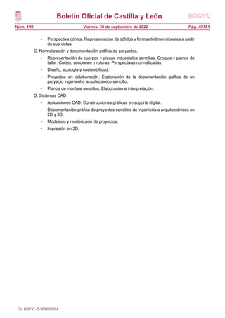 Boletín Oficial de Castilla y León
Núm. 190 Pág. 49751
Viernes, 30 de septiembre de 2022
- Perspectiva cónica. Representación de sólidos y formas tridimensionales a partir
de sus vistas.
C. Normalización y documentación gráfica de proyectos.
- Representación de cuerpos y piezas industriales sencillas. Croquis y planos de
taller. Cortes, secciones y roturas. Perspectivas normalizadas.
- Diseño, ecología y sostenibilidad.
- Proyectos en colaboración. Elaboración de la documentación gráfica de un
proyecto ingenieril o arquitectónico sencillo.
- Planos de montaje sencillos. Elaboración e interpretación.
D. Sistemas CAD.
- Aplicaciones CAD. Construcciones gráficas en soporte digital.
- Documentación gráfica de proyectos sencillos de ingeniería o arquitectónicos en
2D y 3D.
- Modelado y renderizado de proyectos.
- Impresión en 3D.
CV: BOCYL-D-30092022-4
 
