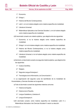 Boletín Oficial de Castilla y León
Núm. 190 Pág. 49563
Viernes, 30 de septiembre de 2022
1.º Economía.
2.º Griego I.
3.º Historia del Mundo Contemporáneo.
4.º Latín I, si no la hubiera elegido como materia específica de modalidad.
5.º Literatura Universal.
6.º Matemáticas Aplicadas a las Ciencias Sociales I, si no la hubiera elegido
como materia específica de modalidad.
d)El alumnado cursará una materia optativa, que elegirá entre las siguientes:
1.º Economía, si no la hubiera elegido como materia específica de
modalidad.
2.º Griego I, si no la hubiera elegido como materia específica de modalidad.
3.º Historia del Mundo Contemporáneo, si no la hubiera elegido como
materia específica de modalidad.
4.º Literatura Universal, si no la hubiera elegido como materia específica de
modalidad.
e)Asimismo, el alumnado cursará una segunda materia optativa, que elegirá entre
las siguientes:
1.º Cultura Científica.
2.º Religión.
3.º Segunda Lengua Extranjera I.
4.º Tecnologías de la Información y la Comunicación I.
2. La organización del segundo curso de bachillerato de la modalidad de
Humanidades y Ciencias Sociales es la siguiente:
a)Todo el alumnado cursará las siguientes materias comunes:
1.º Historia de España.
2.º Historia de la Filosofía.
3.º Lengua Castellana y Literatura II.
4.º Lengua Extranjera II.
b)El alumnado cursará, como materia específica de modalidad, Latín II o
Matemáticas Aplicadas a las Ciencias Sociales II, según su elección.
CV: BOCYL-D-30092022-4
 